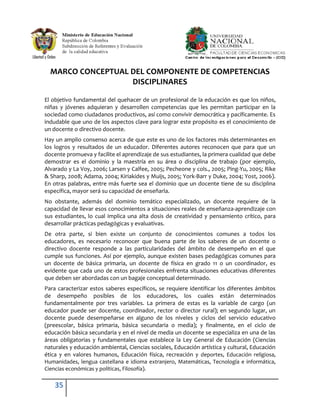 MARCO CONCEPTUAL DEL COMPONENTE DE COMPETENCIAS
                   DISCIPLINARES

El objetivo fundamental del quehacer de un profesional de la educación es que los niños,
niñas y jóvenes adquieran y desarrollen competencias que les permitan participar en la
sociedad como ciudadanos productivos, así como convivir democrática y pacíficamente. Es
indudable que uno de los aspectos clave para lograr este propósito es el conocimiento de
un docente o directivo docente.
Hay un amplio consenso acerca de que este es uno de los factores más determinantes en
los logros y resultados de un educador. Diferentes autores reconocen que para que un
docente promueva y facilite el aprendizaje de sus estudiantes, la primera cualidad que debe
demostrar es el dominio y la maestría en su área o disciplina de trabajo (por ejemplo,
Alvarado y La Voy, 2006; Larsen y Calfee, 2005; Pecheone y cols., 2005; Ping-Yu, 2005; Rike
& Sharp, 2008; Adama, 2004; Kiriakides y Muijs, 2005; York-Barr y Duke, 2004; Yost, 2006).
En otras palabras, entre más fuerte sea el dominio que un docente tiene de su disciplina
específica, mayor será su capacidad de enseñarla.
No obstante, además del dominio temático especializado, un docente requiere de la
capacidad de llevar esos conocimientos a situaciones reales de enseñanza-aprendizaje con
sus estudiantes, lo cual implica una alta dosis de creatividad y pensamiento crítico, para
desarrollar prácticas pedagógicas y evaluativas.
De otra parte, si bien existe un conjunto de conocimientos comunes a todos los
educadores, es necesario reconocer que buena parte de los saberes de un docente o
directivo docente responde a las particularidades del ámbito de desempeño en el que
cumple sus funciones. Así por ejemplo, aunque existen bases pedagógicas comunes para
un docente de básica primaria, un docente de física en grado 11 o un coordinador, es
evidente que cada uno de estos profesionales enfrenta situaciones educativas diferentes
que deben ser abordadas con un bagaje conceptual determinado.
Para caracterizar estos saberes específicos, se requiere identificar los diferentes ámbitos
de desempeño posibles de los educadores, los cuales están determinados
fundamentalmente por tres variables. La primera de estas es la variable de cargo (un
educador puede ser docente, coordinador, rector o director rural); en segundo lugar, un
docente puede desempeñarse en alguno de los niveles y ciclos del servicio educativo
(preescolar, básica primaria, básica secundaria o media); y finalmente, en el ciclo de
educación básica secundaria y en el nivel de media un docente se especializa en una de las
áreas obligatorias y fundamentales que establece la Ley General de Educación (Ciencias
naturales y educación ambiental, Ciencias sociales, Educación artística y cultural, Educación
ética y en valores humanos, Educación física, recreación y deportes, Educación religiosa,
Humanidades, lengua castellana e idioma extranjero, Matemáticas, Tecnología e informática,
Ciencias económicas y políticas, Filosofía).

    35
 