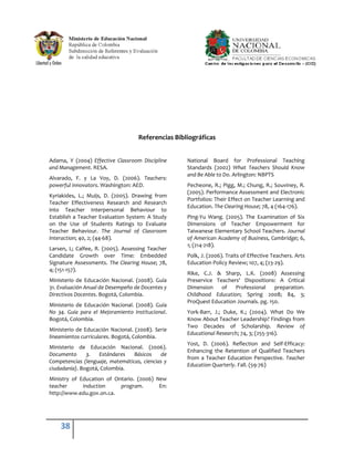 Referencias Bibliográficas


Adama, Y (2004) Effective Classroom Discipline     National Board for Professional Teaching
and Management. RESA.                              Standards (2002) What Teachers Should Know
                                                   and Be Able to Do. Arlington: NBPTS
Alvarado, F. y La Voy, D. (2006). Teachers:
powerful innovators. Washington: AED.              Pecheone, R.; Pigg, M.; Chung, R.; Souviney, R.
                                                   (2005). Performance Assessment and Electronic
Kyriakides, L.; Muijs, D. (2005). Drawing from
                                                   Portfolios: Their Effect on Teacher Learning and
Teacher Effectiveness Research and Research
                                                   Education. The Clearing House; 78, 4 (164-176).
into Teacher Interpersonal Behaviour to
Establish a Teacher Evaluation System: A Study     Ping-Yu Wang. (2005). The Examination of Six
on the Use of Students Ratings to Evaluate         Dimensions of Teacher Empowerment for
Teacher Behaviour. The Journal of Classroom        Taiwanese Elementary School Teachers. Journal
Interaction; 40, 2; (44-68).                       of American Academy of Business, Cambridge; 6,
                                                   1; (214-218).
Larsen, L; Calfee, R. (2005). Assessing Teacher
Candidate Growth over Time: Embedded               Polk, J. (2006). Traits of Effective Teachers. Arts
Signature Assessments. The Clearing House; 78,     Education Policy Review; 107, 4; (23-29).
4; (151-157).
                                                   Rike, C.J. & Sharp, L.K. (2008) Assessing
Ministerio de Educación Nacional. (2008). Guía     Preservice Teachers' Dispositions: A Critical
31. Evaluación Anual de Desempeño de Docentes y    Dimension    of   Professional     preparation.
Directivos Docentes. Bogotá, Colombia.             Childhood Education; Spring 2008; 84, 3;
                                                   ProQuest Education Journals. pg. 150.
Ministerio de Educación Nacional. (2008). Guía
No 34. Guía para el Mejoramiento Institucional.    York-Barr, J.; Duke, K.; (2004). What Do We
Bogotá, Colombia.                                  Know About Teacher Leadership? Findings from
                                                   Two Decades of Scholarship. Review of
Ministerio de Educación Nacional. (2008). Serie
                                                   Educational Research; 74, 3; (255-316).
lineamientos curriculares. Bogotá, Colombia.
                                                   Yost, D. (2006). Reflection and Self-Efficacy:
Ministerio de Educación Nacional. (2006).
                                                   Enhancing the Retention of Qualified Teachers
Documento      3.   Estándares   Básicos    de
                                                   from a Teacher Education Perspective. Teacher
Competencias (lenguaje, matemáticas, ciencias y
                                                   Education Quarterly. Fall. (59-76)
ciudadanía). Bogotá, Colombia.
Ministry of Education of Ontario. (2006) New
teacher      induction     program.       En:
http://www.edu.gov.on.ca.




    38
 