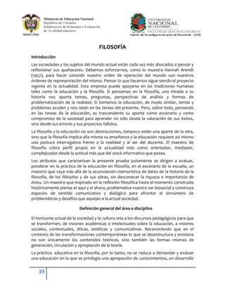 FILOSOFÍA
Introducción
Las sociedades y los sujetos del mundo actual están cada vez más abocados a pensar y
reflexionar sus quehaceres. Debemos esforzarnos, como lo muestra Hannah Arendt
(1957), para hacer coincidir nuestro orden de operación del mundo con nuestros
órdenes de representación del mismo. Pensar lo que hacemos sigue siendo el proyecto
vigente en la actualidad. Esta empresa puede apoyarse en las tradiciones humanas
tales como la educación y la filosofía. Si pensamos en la filosofía, una mirada a su
historia nos aporta temas, preguntas, perspectivas de análisis y formas de
problematización de la realidad. Si tomamos la educación, de modo similar, temas y
problemas acuden y nos retan en las tareas del presente. Pero, sobre todo, pensando
en las tareas de la educación, es trascendente su aporte como escenario y como
compromiso de la sociedad para aprender no sólo desde la valoración de sus éxitos,
sino desde sus errores y sus proyectos fallidos.
La filosofía y la educación no son abstracciones, tampoco están una aparte de la otra,
sino que la filosofía implica ella misma su enseñanza y la educación requiere así mismo
una postura interrogativa frente a la realidad y al ser del docente. El maestro de
filosofía cobra perfil propio en la actualidad más como orientador, mediador,
complejizador desde la actitud más que del stock informativo que posea.
Los atributos que caracterizan la presente prueba justamente se dirigen a evaluar,
ponderar en la práctica de la educación en filosofía, en el escenario de la escuela, un
maestro que vaya más allá de la acumulación memorística de datos de la historia de la
filosofía, de los filósofos y de sus obras, sin desconocer la riqueza e importancia de
éstos. Un maestro que inspirado en la reflexión filosófica hasta el momento construida
históricamente piense el aquí y el ahora, problematice nuestro ser biosocial y construya
espacios de sentido comunicativo y dialógico para afrontar el sinnúmero de
problemáticas y desafíos que aquejan a la actual sociedad.

                          Definición general del área o disciplina

El horizonte actual de la sociedad y la cultura reta a los discursos pedagógicos para que
se transformen, de visiones académicas e intelectuales sobre la educación, a visiones
sociales, contextuales, éticas, estéticas y comunicativas. Reconociendo que en el
contexto de las transformaciones contemporáneas lo que se desestructura y erosiona
no son únicamente los contenidos teóricos, sino también las formas mismas de
generación, circulación y apropiación de la teoría.
La práctica educativa en la filosofía, por lo tanto, no se reduce a demandar y evaluar
una educación en la que se privilegia una apropiación de conocimientos, un desarrollo


    39
 