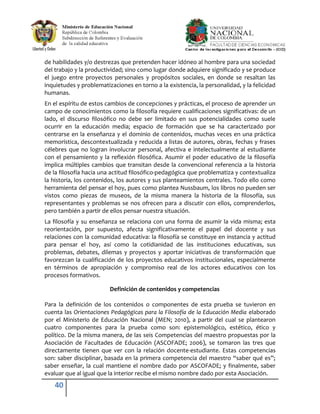 de habilidades y/o destrezas que pretenden hacer idóneo al hombre para una sociedad
del trabajo y la productividad; sino como lugar donde adquiere significado y se produce
el juego entre proyectos personales y propósitos sociales, en donde se resaltan las
inquietudes y problematizaciones en torno a la existencia, la personalidad, y la felicidad
humanas.
En el espíritu de estos cambios de concepciones y prácticas, el proceso de aprender un
campo de conocimientos como la filosofía requiere cualificaciones significativas: de un
lado, el discurso filosófico no debe ser limitado en sus potencialidades como suele
ocurrir en la educación media; espacio de formación que se ha caracterizado por
centrarse en la enseñanza y el dominio de contenidos, muchas veces en una práctica
memorística, descontextualizada y reducida a listas de autores, obras, fechas y frases
célebres que no logran involucrar personal, afectiva e intelectualmente al estudiante
con el pensamiento y la reflexión filosófica. Asumir el poder educativo de la filosofía
implica múltiples cambios que transitan desde la convencional referencia a la historia
de la filosofía hacia una actitud filosófico-pedagógica que problematiza y contextualiza
la historia, los contenidos, los autores y sus planteamientos centrales. Todo ello como
herramienta del pensar el hoy, pues como plantea Nussbaum, los libros no pueden ser
vistos como piezas de museos, de la misma manera la historia de la filosofía, sus
representantes y problemas se nos ofrecen para a discutir con ellos, comprenderlos,
pero también a partir de ellos pensar nuestra situación.
La filosofía y su enseñanza se relaciona con una forma de asumir la vida misma; esta
reorientación, por supuesto, afecta significativamente el papel del docente y sus
relaciones con la comunidad educativa: la filosofía se constituye en instancia y actitud
para pensar el hoy, así como la cotidianidad de las instituciones educativas, sus
problemas, debates, dilemas y proyectos y aportar iniciativas de transformación que
favorezcan la cualificación de los proyectos educativos institucionales, especialmente
en términos de apropiación y compromiso real de los actores educativos con los
procesos formativos.

                         Definición de contenidos y competencias

Para la definición de los contenidos o componentes de esta prueba se tuvieron en
cuenta las Orientaciones Pedagógicas para la Filosofía de la Educación Media elaborado
por el Ministerio de Educación Nacional (MEN; 2010), a partir del cual se plantearon
cuatro componentes para la prueba como son: epistemológico, estético, ético y
político. De la misma manera, de las seis Competencias del maestro propuestas por la
Asociación de Facultades de Educación (ASCOFADE; 2006), se tomaron las tres que
directamente tienen que ver con la relación docente-estudiante. Estas competencias
son: saber disciplinar, basada en la primera competencia del maestro “saber qué es”;
saber enseñar, la cual mantiene el nombre dado por ASCOFADE; y finalmente, saber
evaluar que al igual que la interior recibe el mismo nombre dado por esta Asociación.
    40
 