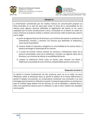 Ejemplo 02

La información suministrada por los medios masivos de comunicación propició un
clima favorable en el aula de clase para tratar el tema de la universalidad de los
valores, pues algunos alumnos defendían la legalización del aborto en los casos
aceptados por la Corte Constitucional y otros, rechazaban en el aborto en todos los
casos. Entonces se propuso realizar y analizar unas lecturas sobre el particular, para lo
cual se eligió
    A. partir de algunas lecturas de Strawson, con el ánimo de mostrar la existencia de
       sentimientos morales, y terminar con lecturas que defienden el relativismo,
       como las de Feyerabend.
    B. mostrar desde el imperativo categórico la universalidad de los juicios éticos y
       desde la etnología la relatividad de los mismos.
    C. a través de escritos críticos mostrar los alcances y limitaciones tanto de la
       postura universalista como de la relativista y concluir con algunas obras de la
       literatura, con el ánimo de afectar la sensibilidad del lector.
    D. aceptar el relativismo moral como un hecho, pero mostrar con Rawls y
       Habermas la necesidad de unos mínimos, indispensables para la convivencia.



                                                                  Respuesta correcta: C

La opción A intenta fundamentar las dos posturas, pero no es la mejor vía para
reflexionar sobre la dimensión ética; la opción B adolece de la misma deficiencia; la
opción D adopta una posición, en consecuencia constituye una conclusión y no una
estrategia para fomentar la reflexión; la opción C presenta argumentos no conclusivos,
pues la cuestión sigue abierta tras las lecturas, lo cual es deseable, y además lleva a
cabo una experiencia decisiva para la reflexión, lo que la hace todavía más deseable
como opción.




    44
 