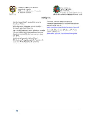 Bibliografía

Arendt, Hannah (1957). La condición humana.              Serrano O. Eduardo (s.f.) El concepto de
Barcelona: Paidós.                                       competencia en la semiótica discursiva. Extraído en
                                                         septiembre de 2007 de
BASIL, Bernstein Pedagogía, control simbólico e
                                                         www.geocities.com/semiotico/competencia5.html.
identidad. 1998. Madrid Morata.
Díaz Villa, Mario y otros (2006). Relaciones entre los   Serrano O. Eduardo (2001) “Saber qué” y “saber
PEI y los ECAES en seis universidades de Colombia.       cómo”. Extraído de:
Bogotá: Universidad de San Buenaventura Sede             http://www.geocities.com/semiotico/eso15.html.
Cali- ICFES.
Ministerio de Educación Nacional (2010)
Orientaciones Pedagógicas para la Filosofía en la
Educación Media. República de Colombia.




     45
 