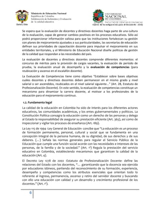 Se espera que la evaluación de docentes y directivos docentes haga parte de una cultura
de la evaluación, capaz de generar cambios positivos en los procesos educativos. Sólo así
podrá proporcionar información valiosa para que las instituciones fortalezcan su gestión
con planes de mejoramiento ajustados a sus particularidades, las secretarías de educación
definan sus prioridades de capacitación docente para impulsar el mejoramiento en sus
entidades territoriales, y el Ministerio de Educación Nacional diseñe políticas de gestión
de la calidad que respondan a las necesidades del país.
La evaluación de docentes y directivos docentes comprende diferentes momentos: el
concurso de méritos para la provisión de cargos vacantes, la evaluación de período de
prueba, la evaluación anual de desempeño y la evaluación de competencias (para
reubicación y ascenso en el escalafón docente).
La Evaluación de Competencias tiene como objetivo “Establecer sobre bases objetivas
cuáles docentes y directivos docentes deben permanecer en el mismo grado y nivel
salarial o ser ascendidos, reubicados en el nivel salarial siguiente...” (Art. 28, Estatuto de
Profesionalización Docente). En este sentido, la evaluación de competencias constituye un
mecanismo para dinamizar la carrera docente, al motivar a los profesionales de la
educación para el mejoramiento continuo.

1.2. Fundamento legal
La calidad de la educación en Colombia ha sido de interés para los diferentes actores
educativos, las comunidades académicas, y los entes gubernamentales y políticos. La
Constitución Política consagra la educación como un derecho de las personas y delega
al Estado la responsabilidad de asegurar su prestación eficiente (Art. 365), así como de
inspeccionar y vigilar los procesos de enseñanza (Art. 189).
La Ley 115 de 1994 -Ley General de Educación- concibe que “La educación es un proceso
de formación permanente, personal, cultural y social que se fundamenta en una
concepción integral de la persona humana, de su dignidad, de sus derechos y de sus
deberes. (…) Señala las normas generales para regular el Servicio Público de la
Educación que cumple una función social acorde con las necesidades e intereses de las
personas, de la familia y de la sociedad.” (Art. 1º) Regula la prestación del servicio
educativo en Colombia, estableciendo mecanismos que garanticen la calidad de la
educación (Art. 4).
El Decreto Ley 1278 de 2002 -Estatuto de Profesionalización Docente- define las
relaciones del Estado con los docentes, “… garantizando que la docencia sea ejercida
por educadores idóneos, partiendo del reconocimiento de su formación, experiencia,
desempeño y competencias como los atributos esenciales que orientan todo lo
referente al ingreso, permanencia, ascenso y retiro del servidor docente y buscando
con ello una educación con calidad y un desarrollo y crecimiento profesional de los
docentes.” (Art. 1º).

     6
 