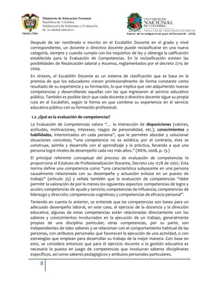 Después de ser nombrado e inscrito en el Escalafón Docente en el grado y nivel
correspondiente, un docente o directivo docente puede reclasificarse en una nueva
categoría, siempre y cuando cumpla con los requisitos de ley y obtenga la calificación
establecida para la Evaluación de Competencias. En la reclasificación existen las
posibilidades de Reubicación salarial y Ascenso, reglamentados por el decreto 2715 de
2009.
En síntesis, el Escalafón Docente es un sistema de clasificación que se basa en la
premisa de que los educadores crecen profesionalmente de forma constante como
resultado de su experiencia y su formación, lo que implica que van adquiriendo nuevas
competencias y desarrollando aquellas con las que ingresaron al servicio educativo
público. También es posible decir que cada docente o directivo docente sigue su propia
ruta en el Escalafón, según la forma en que combine su experiencia en el servicio
educativo público con su formación profesional.

1.2. ¿Qué es la evaluación de competencias?
La Evaluación de Competencias valora “… la interacción de disposiciones (valores,
actitudes, motivaciones, intereses, rasgos de personalidad, etc.), conocimientos y
habilidades, interiorizados en cada persona”, que le permiten abordar y solucionar
situaciones concretas; “una competencia no es estática; por el contrario, ésta se
construye, asimila y desarrolla con el aprendizaje y la práctica, llevando a que una
persona logre niveles de desempeño cada vez más altos.” (MEN, 2008, p. 13.)
El principal referente conceptual del proceso de evaluación de competencias lo
proporciona el Estatuto de Profesionalización Docente, Decreto Ley 1278 de 2002. Esta
norma define una competencia como “una característica subyacente en una persona
causalmente relacionada con su desempeño y actuación exitosa en un puesto de
trabajo” (artículo 35) y señala también que la evaluación de competencias “debe
permitir la valoración de por lo menos los siguientes aspectos: competencias de logro y
acción; competencias de ayuda y servicio; competencias de influencia; competencias de
liderazgo y dirección; competencias cognitivas; y competencias de eficacia personal”.
Teniendo en cuenta lo anterior, se entiende que las competencias son bases para un
adecuado desempeño laboral, en este caso, el ejercicio de la docencia y la dirección
educativa; algunas de estas competencias están relacionadas directamente con los
saberes y conocimientos involucrados en la ejecución de un trabajo, generalmente
propios de una disciplina particular; otras competencias, por su parte, son
independientes de tales saberes y se relacionan con el comportamiento habitual de las
personas, con atributos personales que favorecen la ejecución de una actividad, o con
estrategias que emplean para desarrollar su trabajo de la mejor manera. Con base en
esto, se considera entonces que para el ejercicio docente o la gestión educativa es
necesaria la puesta en juego de competencias que involucran saberes disciplinares
específicos, así como saberes pedagógicos y atributos personales particulares.

     8
 