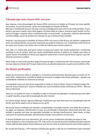 TESOURO DIRETO
10
Tributação joga contra Tesouro IPCA+ com juros
Aqui repousa a única desvantagem do Tesouro IPCA+ com juros em relação ao Principal, em nossa opinião.
Isso porque, no caso da primeira, existe uma antecipação do Imposto de Renda.
Não que o recebimento de juros não seja uma boa estratégia para quem precisa de renda periódica. O pro-
blema é que quem investir nesse título pagará o IR sobre todos os cupons, enquanto quem investir na Prin-
cipal só irá pagar o imposto sobre o rendimento total, no vencimento - as alíquotas, conforme demonstrado
na última edição, variam de acordo com o tempo em que o dinheiro ficará investido.
Portanto, o que pesa para o investidor do Tesouro IPCA+ com juros é o fato de que, por adiantar o pagamento
de IR, ele acaba perdendo uma quantia importante que poderia continuar a ser rentabilizada, tanto na forma
do cupom que vai para o seu bolso como na fatia do imposto que vai para o governo.
Este, aliás, é o motivo pelo qual quem investe no título com cupom não recebe exatamente o rendimento
acordado no ato da compra, dado que aquela rentabilidade prevista só poderia ser atingida caso todos os
cupons fossem reinvestidos em títulos que pagassem exatamente a mesma taxa do título original, o que difi-
cilmente é possível na prática.
Deste modo, se você confia que terá sangue frio para carregar o investimento até o fim do prazo, recomenda-
mos que adquira os títulos do Principal citados acima, já sabendo exatamente o quanto será recolhido no fim.
Os títulos prefixados
Depois de escrevermos sobre as vantagens e o momento particularmente favorável para se investir em Te-
souro IPCA+, dedicaremos a penúltima edição da minissérie à categoria dos títulos prefixados - aqueles cuja
rentabilidade é definida no momento da compra.
A modalidade conta com dois títulos disponíveis à venda no Tesouro Direto: Tesouro Prefixado (antiga LTN -
Letra do Tesouro Nacional) e Tesouro Prefixado com Juros Semestrais (antes conhecida por NTN-F - Nota do
Tesouro Nacional).
Tanto em um quanto em outro, o investidor já sabe no momento da aplicação o rendimento que terá sobre
o capital investido, já que não há atualização do valor nominal.
Ao mesmo tempo, existem algumas diferenças importantes que você deve levar em consideração antes de
decidir qual destes papéis mais se adequa ao seu perfil.
No caso do Tesouro Prefixado, por exemplo, a rentabilidade é vinculada à taxa DI, uma média dos rendimen-
tos pagos em depósitos interbancários no país. Sua precificação é fortemente influenciada pela Selic, que
também é apurada com base nas operações realizadas no mercado interfinanceiro. Deste modo, as taxas
costumam ser bastante parecidas, apresentando variação muito próxima uma da outra.
O Tesouro Prefixado com Juros Semestrais, por sua vez, possui rendimento calculado com base na Taxa
Interna de Retorno, mais conhecida como TIR. Trata-se de uma taxa de desconto hipotética (também próxima
à Selic), definida pelo próprio Tesouro Nacional, que leva em conta os rendimentos de outros títulos públicos.
No mundo das finanças, a TIR é bastante utilizada para igualar o valor de um investimento (valor presente)
 