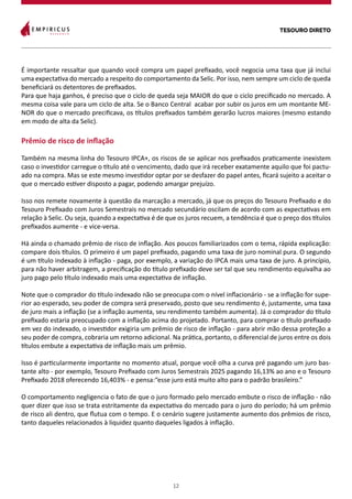 TESOURO DIRETO
12
É importante ressaltar que quando você compra um papel prefixado, você negocia uma taxa que já inclui
uma expectativa do mercado a respeito do comportamento da Selic. Por isso, nem sempre um ciclo de queda
beneficiará os detentores de prefixados.
Para que haja ganhos, é preciso que o ciclo de queda seja MAIOR do que o ciclo precificado no mercado. A
mesma coisa vale para um ciclo de alta. Se o Banco Central acabar por subir os juros em um montante ME-
NOR do que o mercado precificava, os títulos prefixados também gerarão lucros maiores (mesmo estando
em modo de alta da Selic).
Prêmio de risco de inflação
Também na mesma linha do Tesouro IPCA+, os riscos de se aplicar nos prefixados praticamente inexistem
caso o investidor carregue o título até o vencimento, dado que irá receber exatamente aquilo que foi pactu-
ado na compra. Mas se este mesmo investidor optar por se desfazer do papel antes, ficará sujeito a aceitar o
que o mercado estiver disposto a pagar, podendo amargar prejuízo.
Isso nos remete novamente à questão da marcação a mercado, já que os preços do Tesouro Prefixado e do
Tesouro Prefixado com Juros Semestrais no mercado secundário oscilam de acordo com as expectativas em
relação à Selic. Ou seja, quando a expectativa é de que os juros recuem, a tendência é que o preço dos títulos
prefixados aumente - e vice-versa.
Há ainda o chamado prêmio de risco de inflação. Aos poucos familiarizados com o tema, rápida explicação:
compare dois títulos. O primeiro é um papel prefixado, pagando uma taxa de juro nominal pura. O segundo
é um título indexado à inflação - paga, por exemplo, a variação do IPCA mais uma taxa de juro. A princípio,
para não haver arbitragem, a precificação do título prefixado deve ser tal que seu rendimento equivalha ao
juro pago pelo título indexado mais uma expectativa de inflação.
Note que o comprador do título indexado não se preocupa com o nível inflacionário - se a inflação for supe-
rior ao esperado, seu poder de compra será preservado, posto que seu rendimento é, justamente, uma taxa
de juro mais a inflação (se a inflação aumenta, seu rendimento também aumenta). Já o comprador do título
prefixado estaria preocupado com a inflação acima do projetado. Portanto, para comprar o título prefixado
em vez do indexado, o investidor exigiria um prêmio de risco de inflação - para abrir mão dessa proteção a
seu poder de compra, cobraria um retorno adicional. Na prática, portanto, o diferencial de juros entre os dois
títulos embute a expectativa de inflação mais um prêmio.
Isso é particularmente importante no momento atual, porque você olha a curva pré pagando um juro bas-
tante alto - por exemplo, Tesouro Prefixado com Juros Semestrais 2025 pagando 16,13% ao ano e o Tesouro
Prefixado 2018 oferecendo 16,403% - e pensa:“esse juro está muito alto para o padrão brasileiro.”
O comportamento negligencia o fato de que o juro formado pelo mercado embute o risco de inflação - não
quer dizer que isso se trata estritamente da expectativa do mercado para o juro do período; há um prêmio
de risco ali dentro, que flutua com o tempo. E o cenário sugere justamente aumento dos prêmios de risco,
tanto daqueles relacionados à liquidez quanto daqueles ligados à inflação.
 
