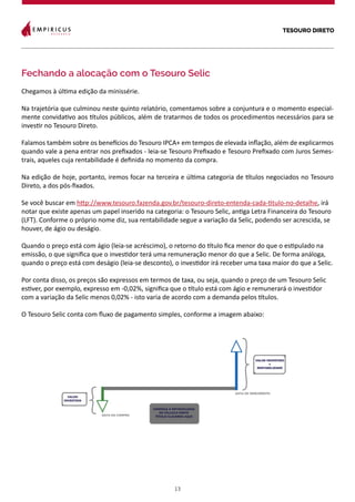 TESOURO DIRETO
13
Fechando a alocação com o Tesouro Selic
Chegamos à última edição da minissérie.
Na trajetória que culminou neste quinto relatório, comentamos sobre a conjuntura e o momento especial-
mente convidativo aos títulos públicos, além de tratarmos de todos os procedimentos necessários para se
investir no Tesouro Direto.
Falamos também sobre os benefícios do Tesouro IPCA+ em tempos de elevada inflação, além de explicarmos
quando vale a pena entrar nos prefixados - leia-se Tesouro Prefixado e Tesouro Prefixado com Juros Semes-
trais, aqueles cuja rentabilidade é definida no momento da compra.
Na edição de hoje, portanto, iremos focar na terceira e última categoria de títulos negociados no Tesouro
Direto, a dos pós-fixados.
Se você buscar em http://www.tesouro.fazenda.gov.br/tesouro-direto-entenda-cada-titulo-no-detalhe, irá
notar que existe apenas um papel inserido na categoria: o Tesouro Selic, antiga Letra Financeira do Tesouro
(LFT). Conforme o próprio nome diz, sua rentabilidade segue a variação da Selic, podendo ser acrescida, se
houver, de ágio ou deságio.
Quando o preço está com ágio (leia-se acréscimo), o retorno do título fica menor do que o estipulado na
emissão, o que significa que o investidor terá uma remuneração menor do que a Selic. De forma análoga,
quando o preço está com deságio (leia-se desconto), o investidor irá receber uma taxa maior do que a Selic.
Por conta disso, os preços são expressos em termos de taxa, ou seja, quando o preço de um Tesouro Selic
estiver, por exemplo, expresso em -0,02%, significa que o título está com ágio e remunerará o investidor
com a variação da Selic menos 0,02% - isto varia de acordo com a demanda pelos títulos.
O Tesouro Selic conta com fluxo de pagamento simples, conforme a imagem abaixo:
 