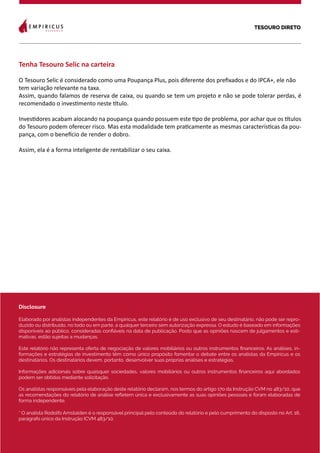 TESOURO DIRETO
14
Disclosure
Elaborado por analistas independentes da Empiricus, este relatório é de uso exclusivo de seu destinatário, não pode ser repro-
duzido ou distribuído, no todo ou em parte, a qualquer terceiro sem autorização expressa. O estudo é baseado em informações
disponíveis ao público, consideradas confiáveis na data de publicação. Posto que as opiniões nascem de julgamentos e esti-
mativas, estão sujeitas a mudanças.
Este relatório não representa oferta de negociação de valores mobiliários ou outros instrumentos financeiros. As análises, in-
formações e estratégias de investimento têm como único propósito fomentar o debate entre os analistas da Empiricus e os
destinatários. Os destinatários devem, portanto, desenvolver suas próprias análises e estratégias.
Informações adicionais sobre quaisquer sociedades, valores mobiliários ou outros instrumentos financeiros aqui abordados
podem ser obtidas mediante solicitação.
Os analistas responsáveis pela elaboração deste relatório declaram, nos termos do artigo 17o da Instrução CVM no 483/10, que
as recomendações do relatório de análise refletem única e exclusivamente as suas opiniões pessoais e foram elaboradas de
forma independente.
* O analista Rodolfo Amstalden é o responsável principal pelo conteúdo do relatório e pelo cumprimento do disposto no Art. 16,
parágrafo único da Instrução ICVM 483/10.
Tenha Tesouro Selic na carteira
O Tesouro Selic é considerado como uma Poupança Plus, pois diferente dos prefixados e do IPCA+, ele não
tem variação relevante na taxa.
Assim, quando falamos de reserva de caixa, ou quando se tem um projeto e não se pode tolerar perdas, é
recomendado o investimento neste título.
Investidores acabam alocando na poupança quando possuem este tipo de problema, por achar que os títulos
do Tesouro podem oferecer risco. Mas esta modalidade tem praticamente as mesmas características da pou-
pança, com o benefício de render o dobro.
Assim, ela é a forma inteligente de rentabilizar o seu caixa.
 