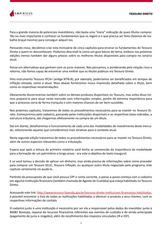 TESOURO DIRETO
3
Para a grande maioria de potenciais investidores, não basta uma “mera” indicação de quais títulos comprar.
Tão ou mais importante é conhecer os fundamentos que os regem e o que precisa ser feito (falamos do tra-
balho braçal mesmo) para conseguir adquirí-los.
Pensando nisso, decidimos criar esta minissérie de cinco capítulos para ensinar os fundamentos do Tesouro
Direto a quem os desconhecem. Podemos descrevê-la como um guia básico do tema, embora nas próximas
edições iremos também dar alguns pitacos sobre os melhores títulos disponíveis para compra no cenário
atual.
Pense em alternativas que ganham com os juros maiores. Nós pensamos, e ponderando pela relação risco x
retorno, não fomos capaz de encontrar uma melhor que os títulos públicos via Tesouro Direto.
Pelo instrumento Tesouro IPCA+ (antiga NTN-B), por exemplo, poderíamos ser beneficiados em tempos de
inflação elevada, como o atual. Mais abaixo fornecemos nossa impressão detalhada sobre o título, bem
como as respectivas recomendações.
Obviamente discorreremos também sobre os demais produtos disponíveis no Tesouro, mas antes disso ire-
mos prepará-lo para atuar neste mercado com informações simples, porém de extrema importância para
que o processo corra de forma tranquila e com maiores chances de ser bem-sucedido.
Nos próximos capítulos, trataremos de todos os procedimentos necessários para se investir no Tesouro Di-
reto. Começaremos pelo cadastro, passando pelas instituições disponíveis e as respectivas taxas cobradas, a
estrutura tributária, até chegarmos efetivamente na compra de um título.
Daí em diante, detalharemos o funcionamento de cada uma das modalidades de investimento deste merca-
do, selecionando aquelas que consideramos mais atrativas para o contexto atual.
Nesta segunda edição trataremos de todos os procedimentos necessários para se investir no Tesouro Direto,
além de outros aspectos relevantes como a tributação.
Espero que após a leitura do primeiro relatório você tenha se convencido da importância da modalidade
para a formação de um patrimônio a longo prazo - era este o objetivo do texto inaugural.
E se você tomou a decisão de aplicar um dinheiro, mas ainda precisa de informações sobre como proceder
para comprar um Tesouro SELIC, Tesouro Inflação, ou qualquer outro título negociado pelo programa, este
capítulo certamente irá ajudá-lo.
Partindo do pressuposto de que você possua CPF e conta corrente, o passo-a-passo começa com o cadastro
em alguma instituição financeira (também chamada de Agente de Custódia) que esteja habilitada no Tesouro
Direto.
Acessando este link: http://www.tesouro.fazenda.gov.br/tesouro-direto-instituicoes-financeiras-habilitadas,
é possível encontrar a lista de todas as instituições habilitadas a oferecer o produto a seus clientes, com as
respectivas informações de contato.
O cadastro junto à uma instituição é necessário por ser ela a responsável pelos dados do investidor junto à
BM&F Bovespa, repasse de recursos financeiros referentes aos eventos de custódia e de venda antecipada
(pagamento de juros e resgates), além do recolhimento dos impostos vinculados (IR e IOF).
 