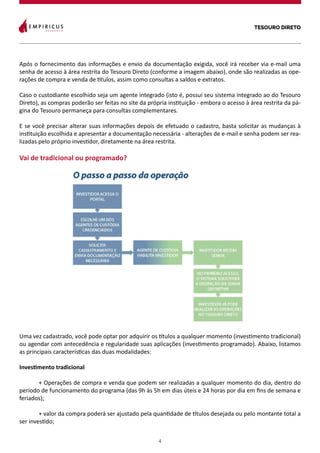 TESOURO DIRETO
4
Após o fornecimento das informações e envio da documentação exigida, você irá receber via e-mail uma
senha de acesso à área restrita do Tesouro Direto (conforme a imagem abaixo), onde são realizadas as ope-
rações de compra e venda de títulos, assim como consultas a saldos e extratos.
Caso o custodiante escolhido seja um agente integrado (isto é, possui seu sistema integrado ao do Tesouro
Direto), as compras poderão ser feitas no site da própria instituição - embora o acesso à área restrita da pá-
gina do Tesouro permaneça para consultas complementares.
E se você precisar alterar suas informações depois de efetuado o cadastro, basta solicitar as mudanças à
instituição escolhida e apresentar a documentação necessária - alterações de e-mail e senha podem ser rea-
lizadas pelo próprio investidor, diretamente na área restrita.
Vai de tradicional ou programado?
Uma vez cadastrado, você pode optar por adquirir os títulos a qualquer momento (investimento tradicional)
ou agendar com antecedência e regularidade suas aplicações (investimento programado). Abaixo, listamos
as principais características das duas modalidades:
Investimento tradicional
	 + Operações de compra e venda que podem ser realizadas a qualquer momento do dia, dentro do
período de funcionamento do programa (das 9h às 5h em dias úteis e 24 horas por dia em fins de semana e
feriados);
	 + valor da compra poderá ser ajustado pela quantidade de títulos desejada ou pelo montante total a
ser investido;
	
 