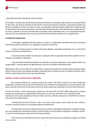 TESOURO DIRETO
5
+ operação de venda realizada da mesma maneira.
Em relação à recompra dos títulos feita pelo Tesouro Nacional, o investidor pode vender os seus títulos todos
os dias úteis, das 18 horas de D0 às 5 horas de D+1. Nos fins de semana e feriados, você poderá vender seus
títulos em qualquer horário. Em todos os casos, as transações serão executadas utilizando os últimos preços
de fechamento de mercado disponíveis. Sua transação será processada no dia útil posterior à ordem de ven-
da, (D+1), quando os recursos oriundos dessa operação serão repassados para a sua instituição financeira.
Essa, por sua vez, repassará esses recursos para você dentro do prazo previsto no seu regulamento.
Investimento programado
	 + Contempla o agendamento de compras e vendas e a reaplicação automática dos juros semestrais
dos títulos (cupons) e do valor a ser resgatado na data do vencimento;
	 + tanto na compra quanto na venda, você pode agendar a operação envolvendo um ou mais títulos
durante o período que determinar;
	 + até um dia antes da data marcada para a operação, todos os agendamentos feitos poderão ser con-
sultados, cancelados ou alterados;
	 + caso um determinado título deixe de ser ofertado, você será avisado por e-mail e poderá refazer sua
programação - caso não altere seu agendamento, este será cancelado automaticamente.
	
Reforçando o foco na formação de um patrimônio a longo prazo, gostamos bastante desta segunda opção.
Afinal, funciona como uma espécie de débito automático que, ao invés de levar seu dinheiro embora, trans-
forma-o automaticamente em um novo investimento.
Limites, canais e prazos para a aplicação
	 Nas compras tradicionais, a parcela mínima de compra é de 10% do valor de um título, desde que
respeitado o limite financeiro mínimo de R$ 30,00. Já no investimento programado, as compras devem obe-
decer à parcela mínima de 1% do preço unitário do título, desde que respeitado o mesmo limite financeiro.
Por falar em limite, o valor máximo para compras em um único mês é de R$ 1 MM, tanto para as compras
tradicionais quanto para as programadas. Para vendas, por sua vez, não existe uma restrição de valor.
Quanto aos canais para aplicação no Tesouro Direto, são três, valendo tanto para os investimentos tradicio-
nais quanto aos programados:
	 + Diretamente no site do Tesouro: com a sua senha, você acessa a área restrita do site e realiza a
compra e venda dos títulos ou sua programação de investimento;
	 + Diretamente no site da instituição financeira: quando a instituição escolhida for um agente integra-
do, o que significa que você pode comprar e vender títulos no site da própria instituição, a qualquer momen-
to, com os mesmos preços e taxas do site do Tesouro Direto;
	 + Por meio de sua instituição financeira: neste canal, você autoriza sua instituição a negociar os títulos
em seu nome.
 