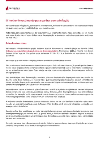 TESOURO DIRETO
8
O melhor investimento para ganhar com a inflação
Para cenários de inflação alta, como vemos recentemente, milhares de consumidores observam seu dinheiro
minguar, assim como a rentabilidade de seus investimentos.
Todo modo, como estamos falando de Tesouro Direto, o importante mesmo neste contexto é ter em mente
que o que é ruim para o bolso de boa parte da população, acaba sendo muito bom para quem aplica nos
Tesouro IPCA+.
Entendendo os riscos
Para saber a rentabilidade do papel, podemos acessar diariamente a tabela de preços do Tesouro Direto
(http://www.tesouro.fazenda.gov.br/tesouro-direto-calculadora). No início de 2016, o retorno real de um
Tesouro IPCA+, seja ela Principal ou pura) variava de 7,25% a 7,51%, a depender do vencimento do título
escolhido.
Para saber qual vencimento comprar, primeiro é necessário entender seus riscos.
Eles praticamente inexistem caso o investidor carregue o título até o vencimento, já que ele ganhará exata-
mente o que foi pactuado na compra (exceto se o governo der um calote). Mas se este mesmo investidor op-
tar por se desfazer do papel antes, ficará sujeito a aceitar o que o mercado estiver disposto a pagar, podendo
amargar prejuízo.
Isso acontece por conta da marcação a mercado, processo de atualização do preço do título para o valor do
dia. Por conta dessa marcação, os Tesouro IPCA+ que vencem em prazos mais curtos acabam sofrendo uma
menor oscilação de preços do que aquelas com prazos mais longos - em outras palavras, os títulos com ven-
cimento mais longo têm uma volatilidade muito maior.
São diversos os fatores econômicos que influenciam a precificação, como as expectativas de mercado para a
Selic e obviamente para a inflação, questão de oferta/ demanda, além de um prêmio por risco embutido nas
previsões. Por exemplo, se há expectativa de queda da taxa de juros, os títulos prefixados ou com parte da
remuneração prefixada, como o Tesouro IPCA+, tornam-se mais atrativos.
A recíproca também é verdadeira: quando o mercado aposta em um ciclo de elevação da Selic e passa a de-
mandar um juro real mais alto, o preço do Tesouro IPCA+ tende a cair. E o mesmo vale para a correlação com
as expectativas de inflação.
Quanto ao fato de a volatilidade ser maior para os títulos com prazos mais longos, basta ter em mente que
a taxa prefixada paga por Tesouro IPCA+ é, grosso modo, o resultado da média das taxas de juros esperadas
até o vencimento acrescido de um prêmio por risco de modo que, quanto maior o prazo, maior a dificuldade
de fazer essa estimativa.
Portanto, para que você não corra risco de perder dinheiro, recomendamos o carrego dos títulos até o ven-
cimento, adequando o prazo do título ao objetivo do investimento.
 