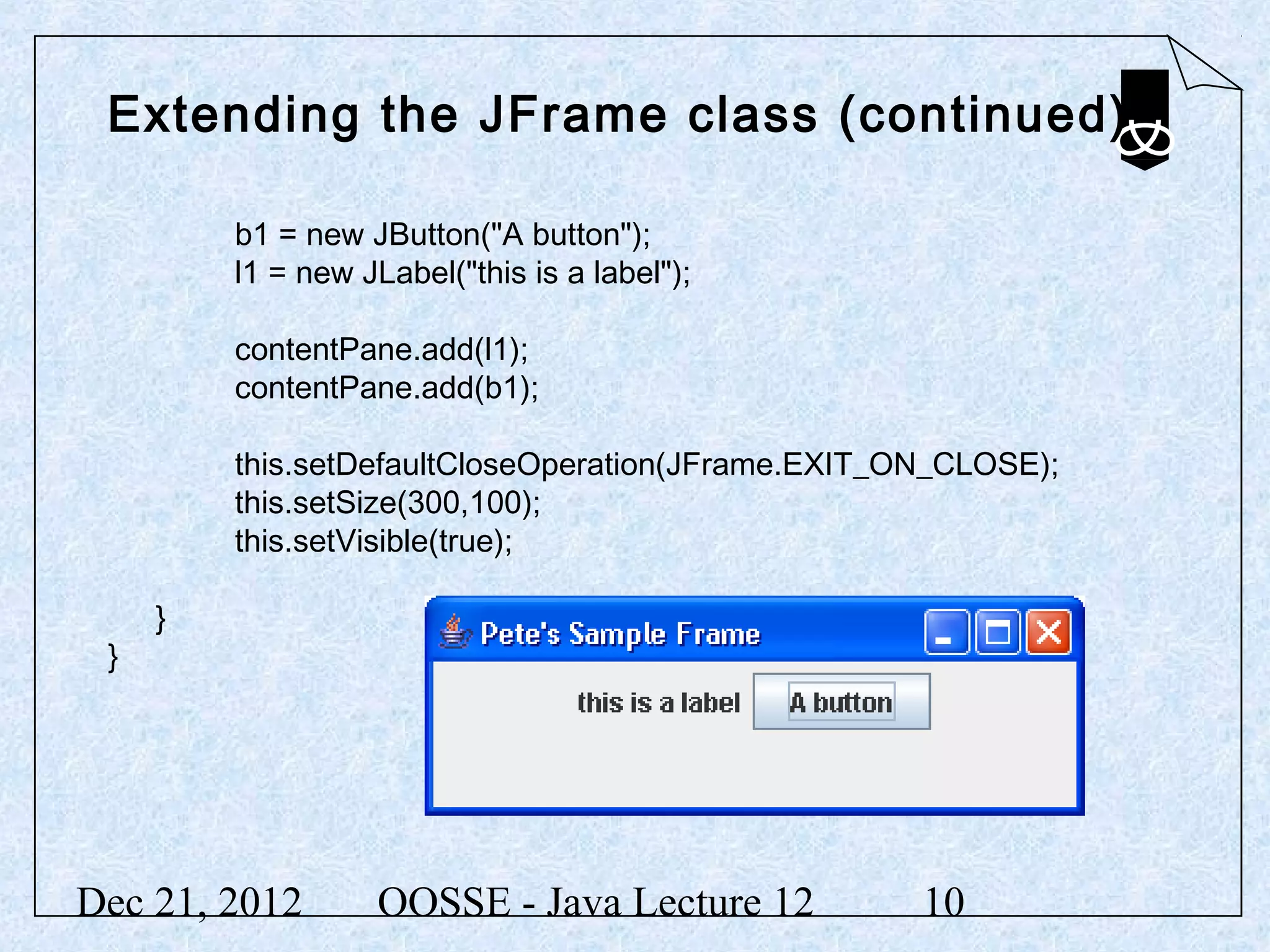 Extending the JFrame class (continued)

         b1 = new JButton("A button");
         l1 = new JLabel("this is a label");

         contentPane.add(l1);
         contentPane.add(b1);

         this.setDefaultCloseOperation(JFrame.EXIT_ON_CLOSE);
         this.setSize(300,100);
         this.setVisible(true);

     }
 }




Dec 21, 2012       OOSSE - Java Lecture 12          10
 