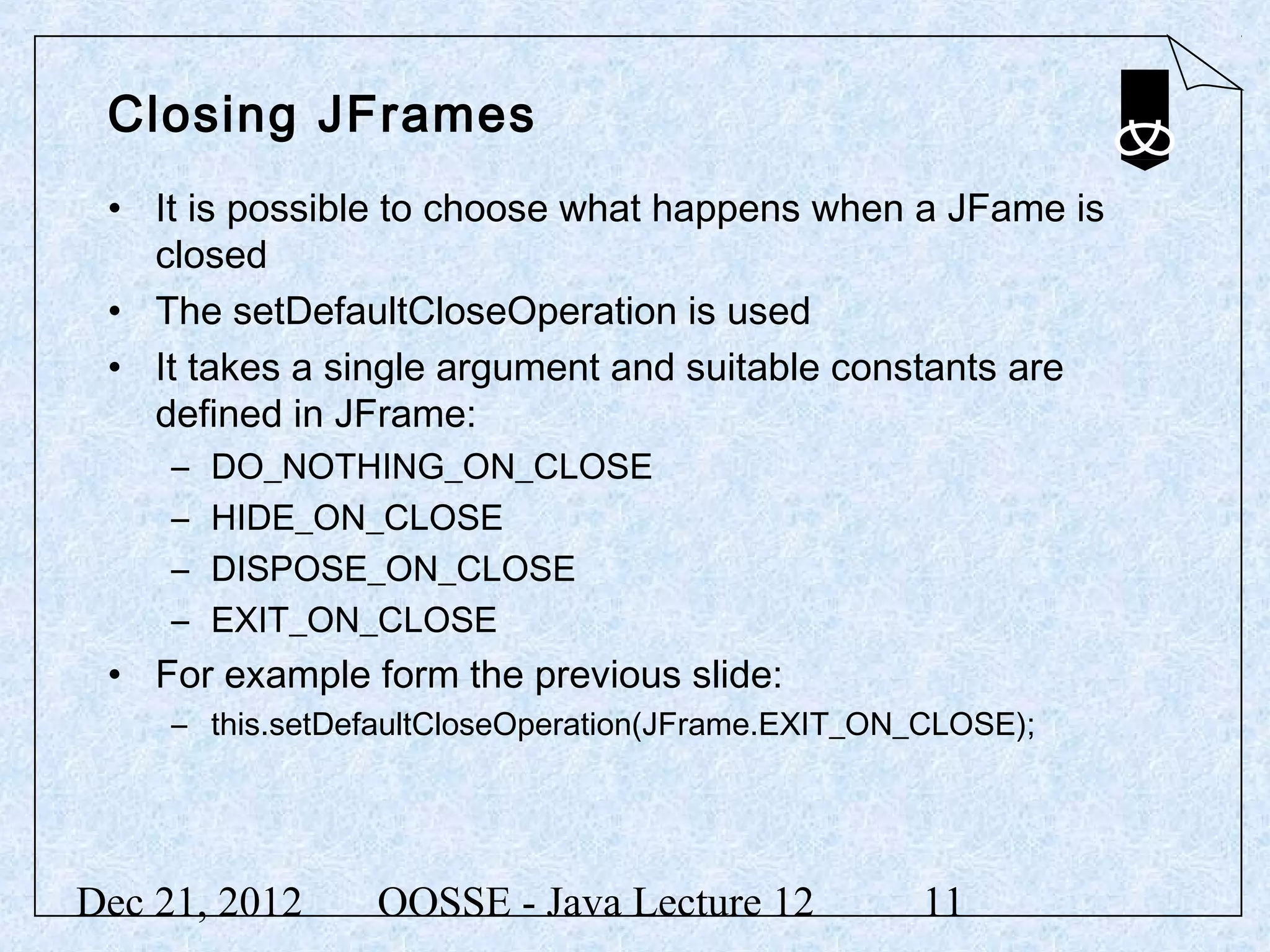 Closing JFrames
 • It is possible to choose what happens when a JFame is
   closed
 • The setDefaultCloseOperation is used
 • It takes a single argument and suitable constants are
   defined in JFrame:
     –   DO_NOTHING_ON_CLOSE
     –   HIDE_ON_CLOSE
     –   DISPOSE_ON_CLOSE
     –   EXIT_ON_CLOSE
 • For example form the previous slide:
     – this.setDefaultCloseOperation(JFrame.EXIT_ON_CLOSE);




Dec 21, 2012     OOSSE - Java Lecture 12           11
 