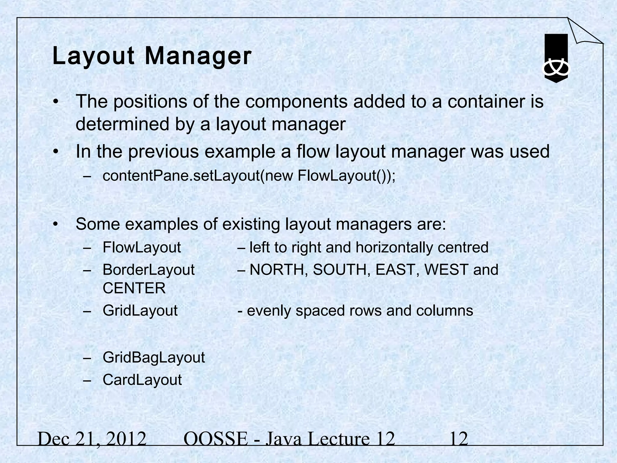 Layout Manager
 • The positions of the components added to a container is
   determined by a layout manager
 • In the previous example a flow layout manager was used
     – contentPane.setLayout(new FlowLayout());


 • Some examples of existing layout managers are:
     – FlowLayout        – left to right and horizontally centred
     – BorderLayout      – NORTH, SOUTH, EAST, WEST and
       CENTER
     – GridLayout        - evenly spaced rows and columns


     – GridBagLayout
     – CardLayout


Dec 21, 2012      OOSSE - Java Lecture 12                12
 