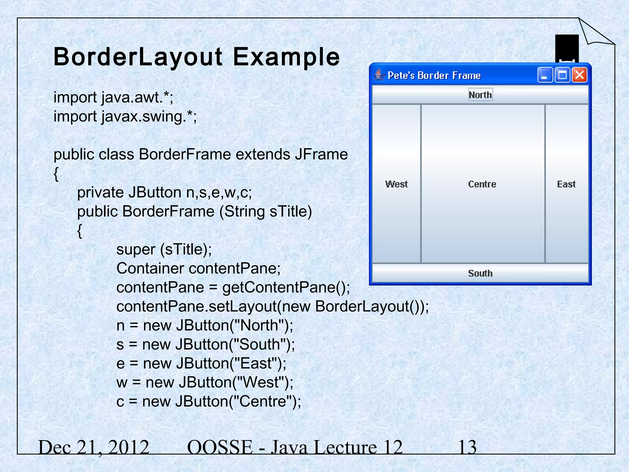 BorderLayout Example
 import java.awt.*;
 import javax.swing.*;

 public class BorderFrame extends JFrame
 {
    private JButton n,s,e,w,c;
    public BorderFrame (String sTitle)
    {
           super (sTitle);
           Container contentPane;
           contentPane = getContentPane();
           contentPane.setLayout(new BorderLayout());
           n = new JButton("North");
           s = new JButton("South");
           e = new JButton("East");
           w = new JButton("West");
           c = new JButton("Centre");


Dec 21, 2012        OOSSE - Java Lecture 12             13
 