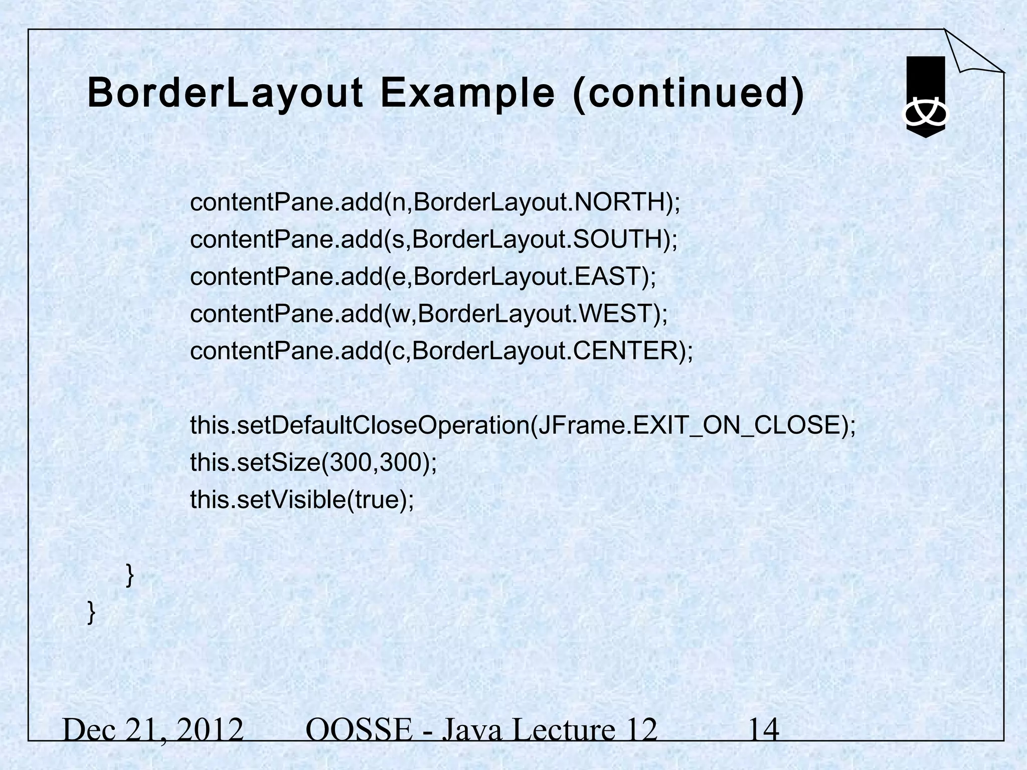 BorderLayout Example (continued)

         contentPane.add(n,BorderLayout.NORTH);
         contentPane.add(s,BorderLayout.SOUTH);
         contentPane.add(e,BorderLayout.EAST);
         contentPane.add(w,BorderLayout.WEST);
         contentPane.add(c,BorderLayout.CENTER);

         this.setDefaultCloseOperation(JFrame.EXIT_ON_CLOSE);
         this.setSize(300,300);
         this.setVisible(true);

     }
 }



Dec 21, 2012      OOSSE - Java Lecture 12           14
 