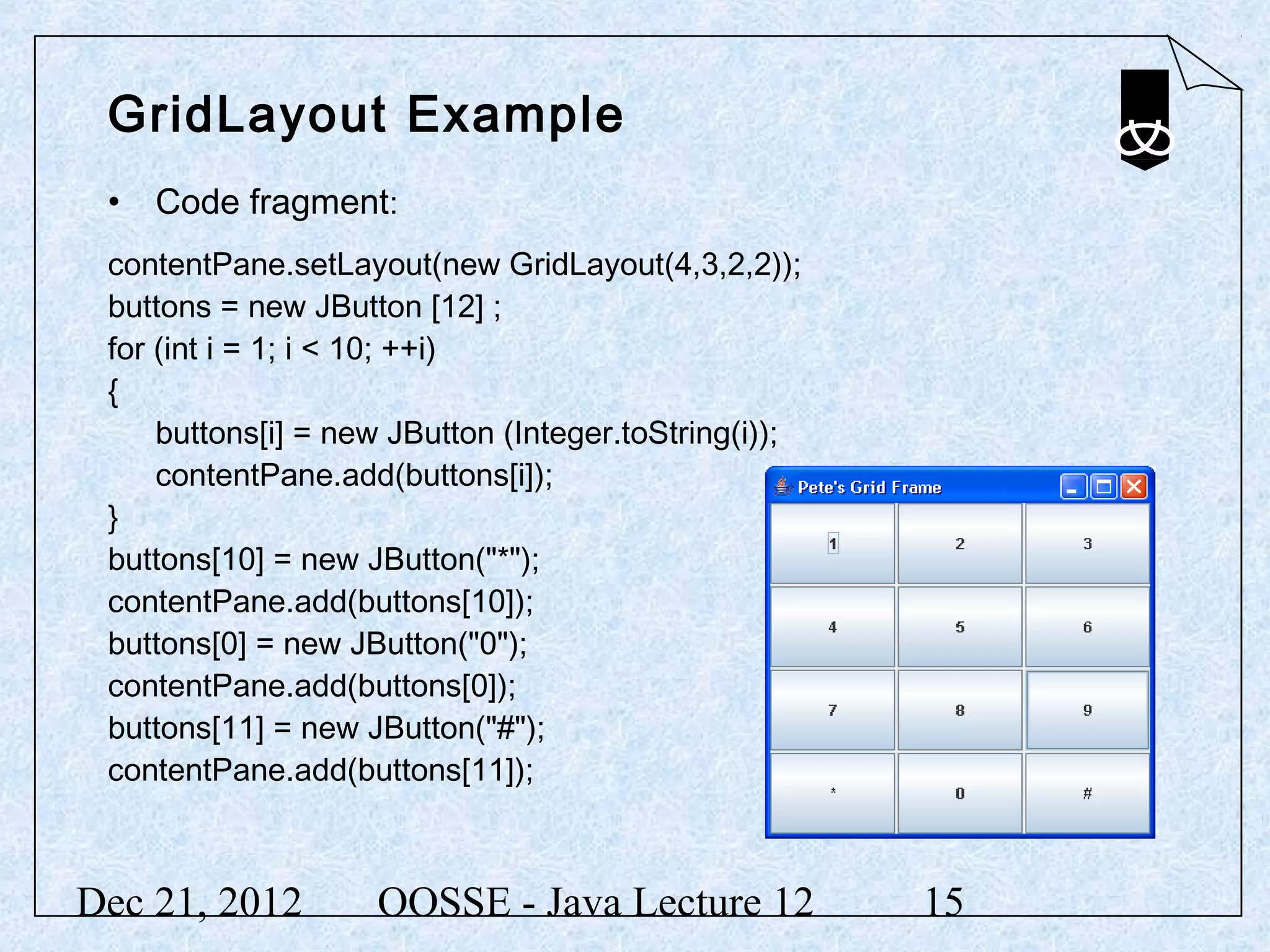 GridLayout Example
 • Code fragment:
 contentPane.setLayout(new GridLayout(4,3,2,2));
 buttons = new JButton [12] ;
 for (int i = 1; i < 10; ++i)
 {
     buttons[i] = new JButton (Integer.toString(i));
     contentPane.add(buttons[i]);
 }
 buttons[10] = new JButton("*");
 contentPane.add(buttons[10]);
 buttons[0] = new JButton("0");
 contentPane.add(buttons[0]);
 buttons[11] = new JButton("#");
 contentPane.add(buttons[11]);



Dec 21, 2012        OOSSE - Java Lecture 12            15
 