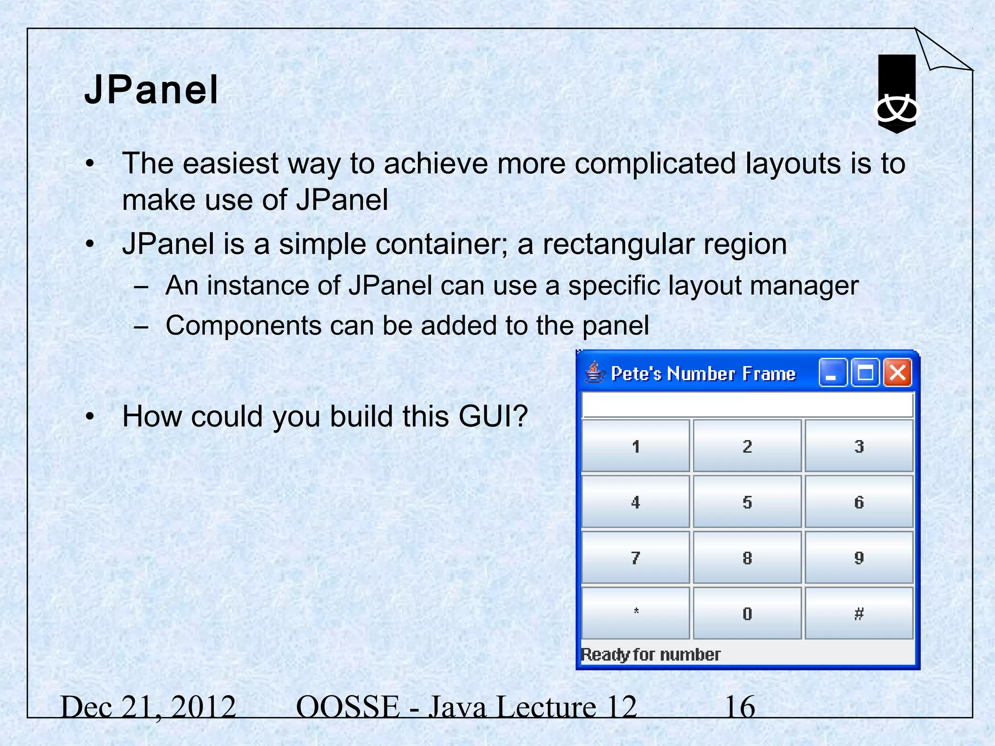 JPanel
 • The easiest way to achieve more complicated layouts is to
   make use of JPanel
 • JPanel is a simple container; a rectangular region
     – An instance of JPanel can use a specific layout manager
     – Components can be added to the panel


 • How could you build this GUI?




Dec 21, 2012     OOSSE - Java Lecture 12           16
 