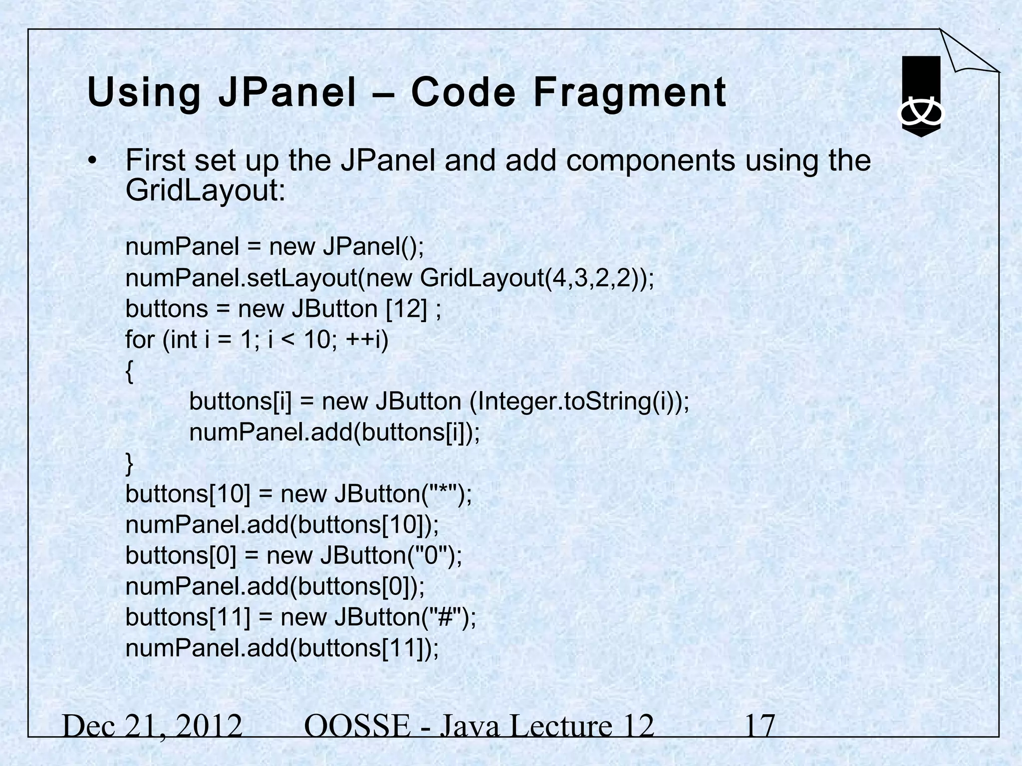 Using JPanel – Code Fragment
 • First set up the JPanel and add components using the
   GridLayout:
    numPanel = new JPanel();
    numPanel.setLayout(new GridLayout(4,3,2,2));
    buttons = new JButton [12] ;
    for (int i = 1; i < 10; ++i)
    {
           buttons[i] = new JButton (Integer.toString(i));
           numPanel.add(buttons[i]);
    }
    buttons[10] = new JButton("*");
    numPanel.add(buttons[10]);
    buttons[0] = new JButton("0");
    numPanel.add(buttons[0]);
    buttons[11] = new JButton("#");
    numPanel.add(buttons[11]);


Dec 21, 2012         OOSSE - Java Lecture 12                 17
 