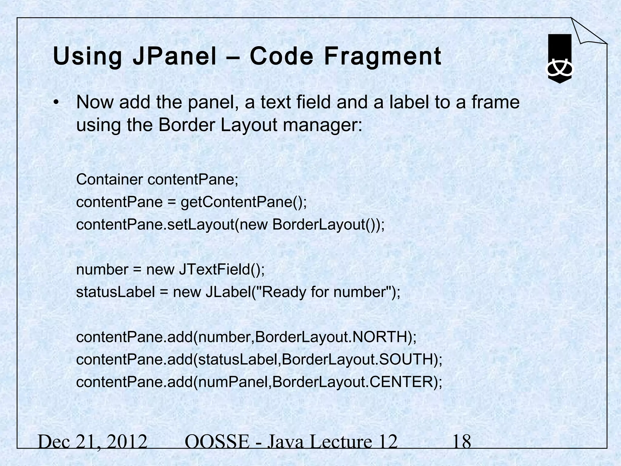 Using JPanel – Code Fragment
 • Now add the panel, a text field and a label to a frame
   using the Border Layout manager:

    Container contentPane;
    contentPane = getContentPane();
    contentPane.setLayout(new BorderLayout());

    number = new JTextField();
    statusLabel = new JLabel("Ready for number");

    contentPane.add(number,BorderLayout.NORTH);
    contentPane.add(statusLabel,BorderLayout.SOUTH);
    contentPane.add(numPanel,BorderLayout.CENTER);


Dec 21, 2012       OOSSE - Java Lecture 12             18
 