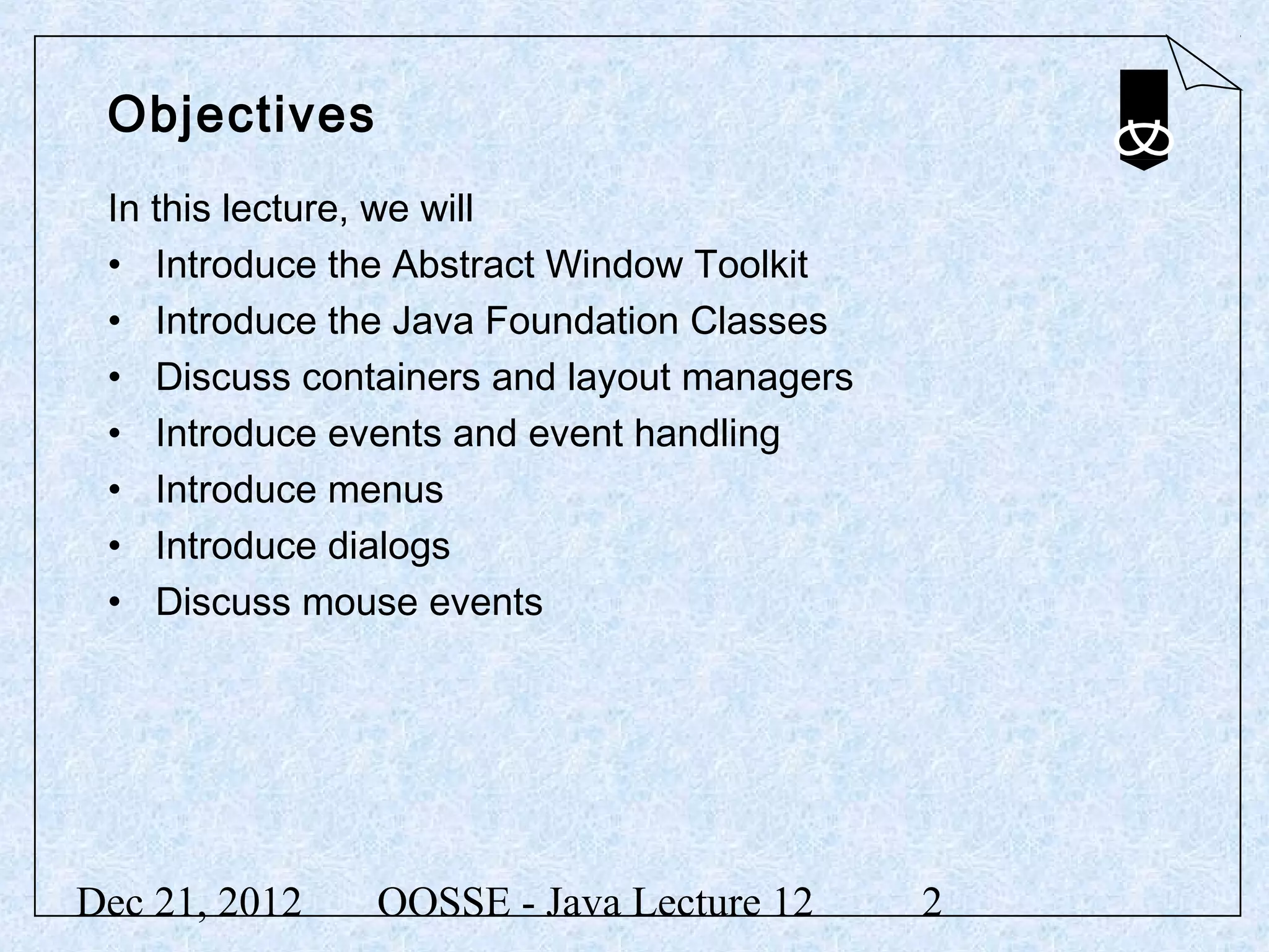 Objectives
 In this lecture, we will
 • Introduce the Abstract Window Toolkit
 • Introduce the Java Foundation Classes
 • Discuss containers and layout managers
 • Introduce events and event handling
 • Introduce menus
 • Introduce dialogs
 • Discuss mouse events




Dec 21, 2012   OOSSE - Java Lecture 12      2
 