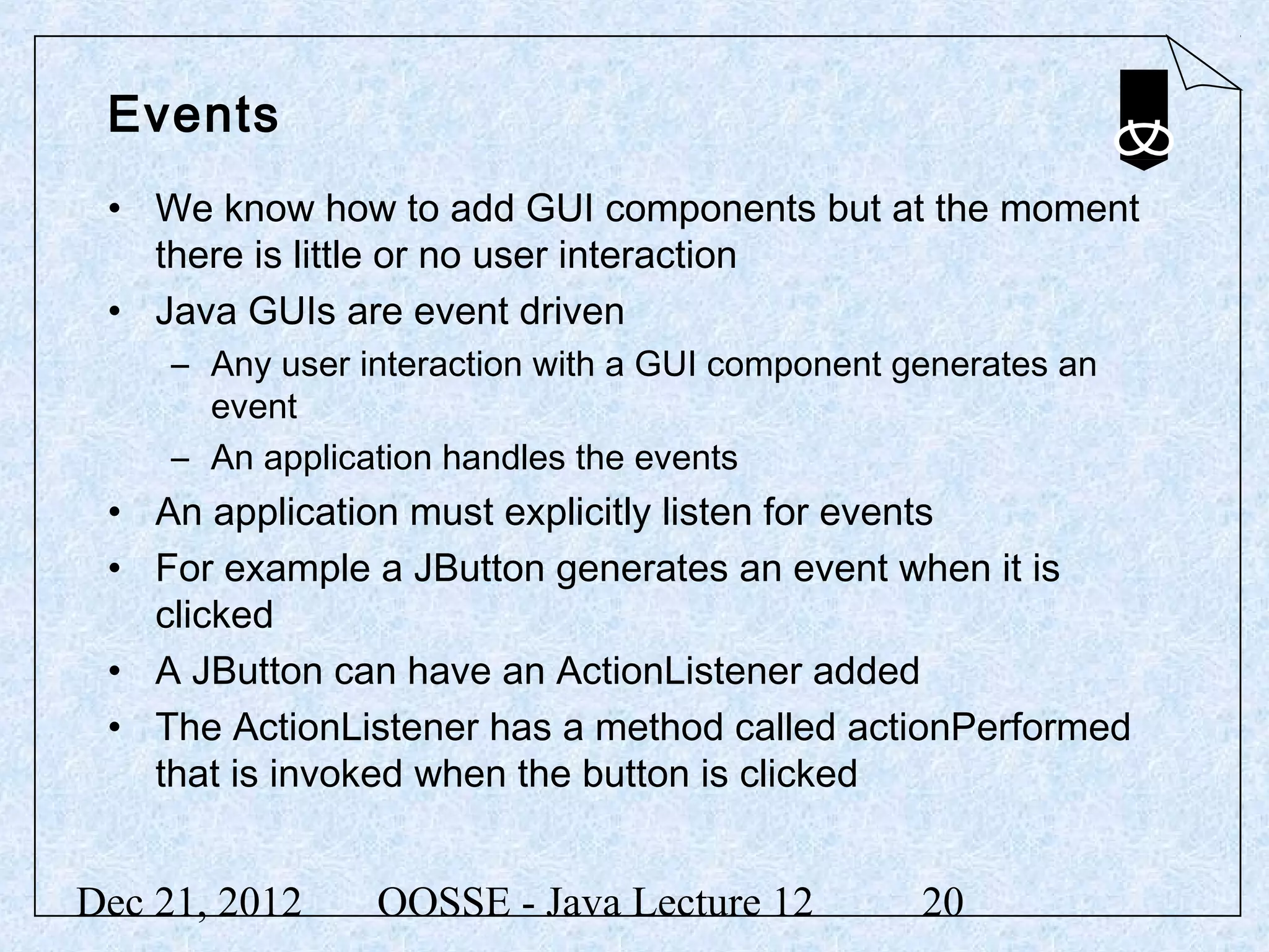 Events
 • We know how to add GUI components but at the moment
   there is little or no user interaction
 • Java GUIs are event driven
     – Any user interaction with a GUI component generates an
       event
     – An application handles the events
 • An application must explicitly listen for events
 • For example a JButton generates an event when it is
   clicked
 • A JButton can have an ActionListener added
 • The ActionListener has a method called actionPerformed
   that is invoked when the button is clicked


Dec 21, 2012     OOSSE - Java Lecture 12          20
 