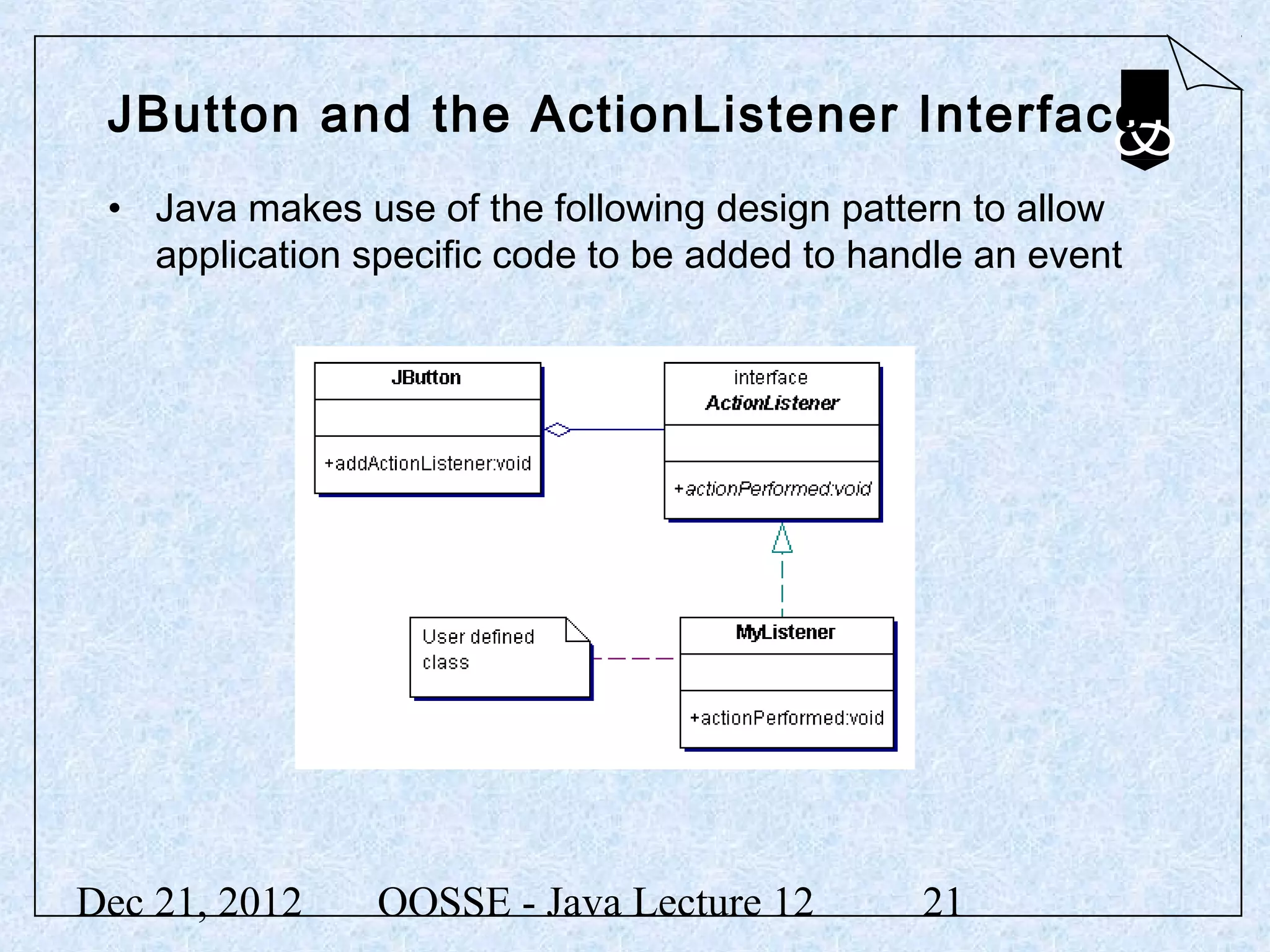JButton and the ActionListener Interface
 • Java makes use of the following design pattern to allow
   application specific code to be added to handle an event




Dec 21, 2012    OOSSE - Java Lecture 12        21
 