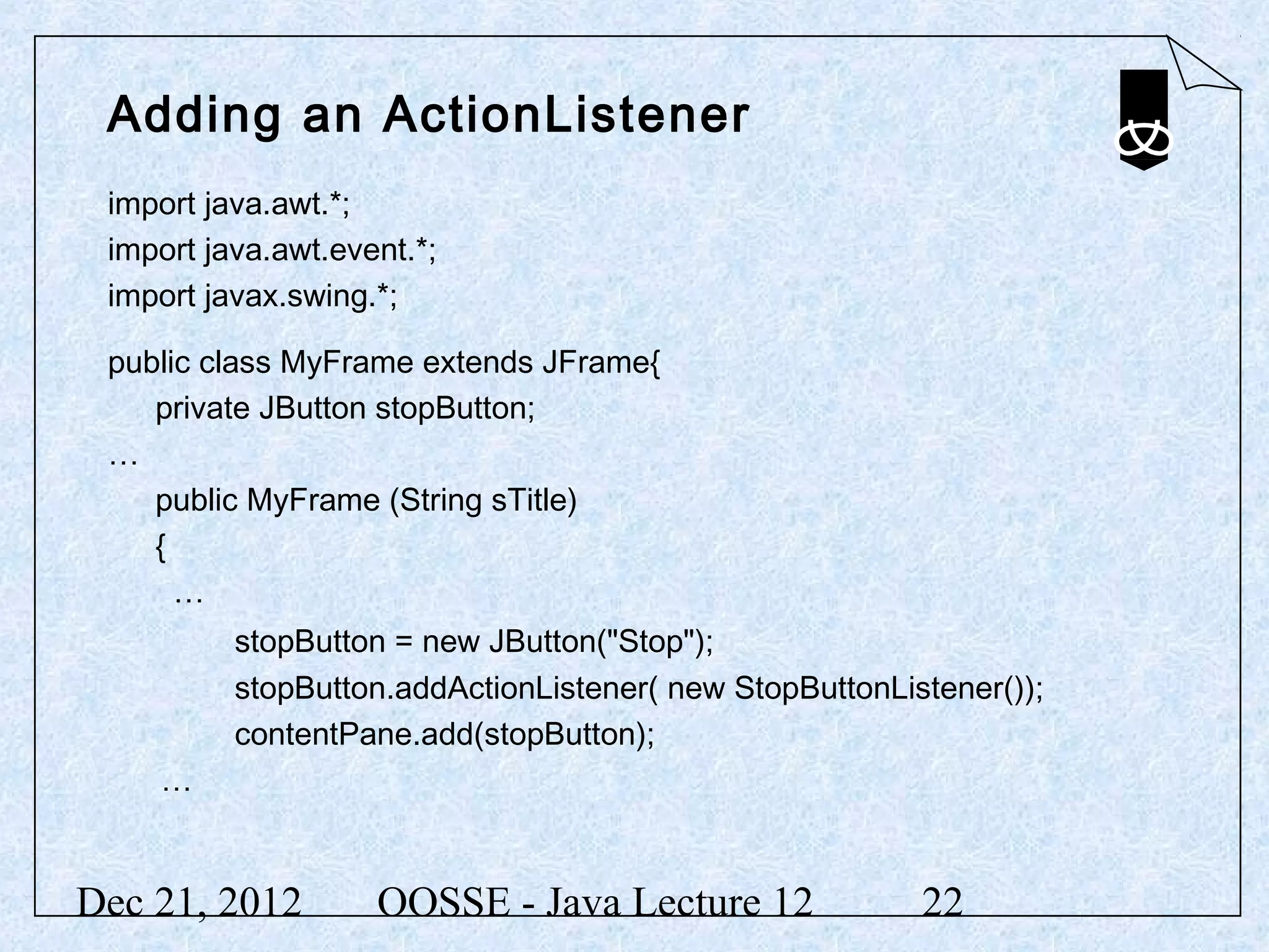 Adding an ActionListener
 import java.awt.*;
 import java.awt.event.*;
 import javax.swing.*;

 public class MyFrame extends JFrame{
    private JButton stopButton;
 …
    public MyFrame (String sTitle)
    {
      …
          stopButton = new JButton("Stop");
          stopButton.addActionListener( new StopButtonListener());
          contentPane.add(stopButton);
    …


Dec 21, 2012        OOSSE - Java Lecture 12              22
 
