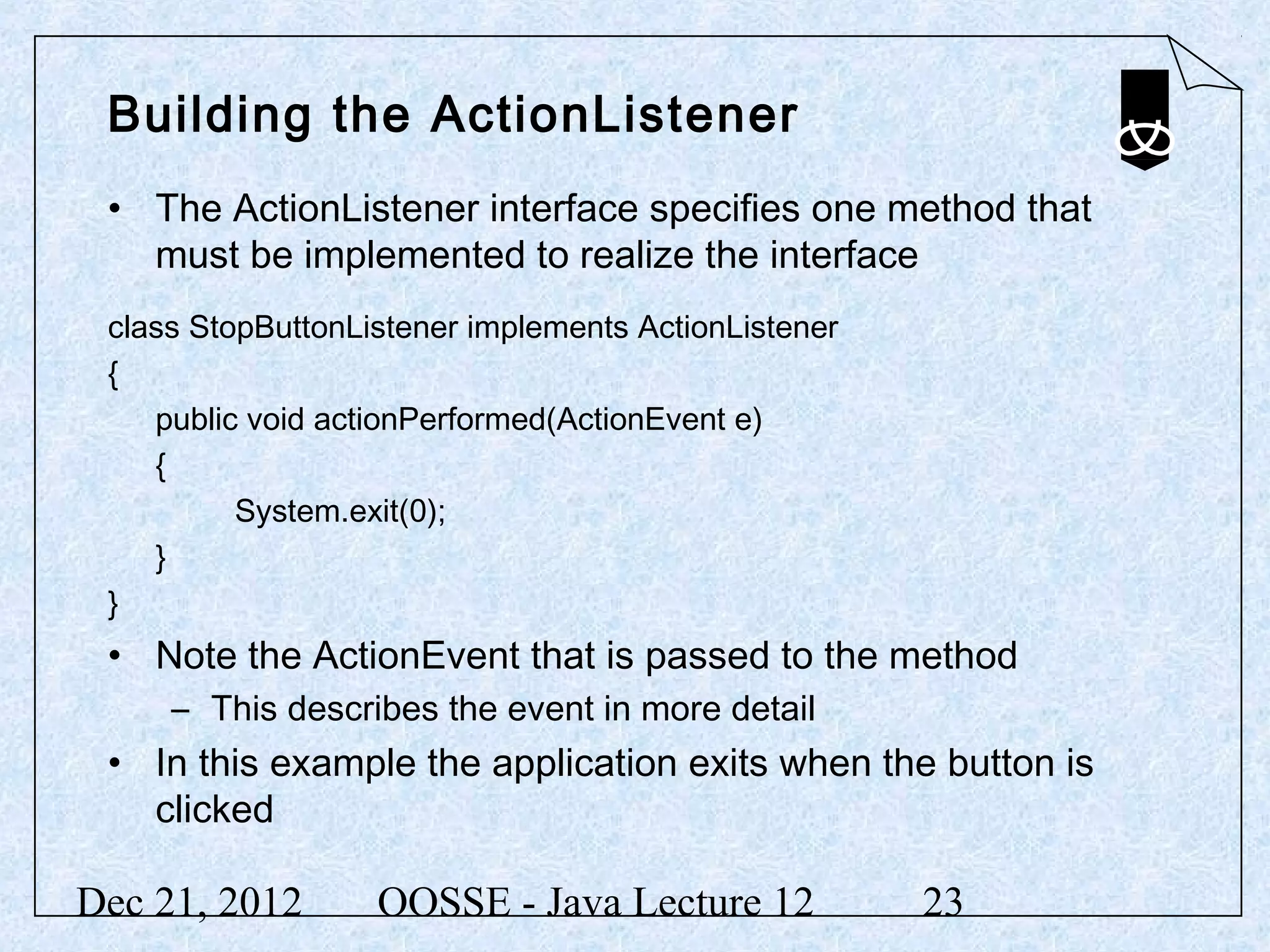 Building the ActionListener
 • The ActionListener interface specifies one method that
   must be implemented to realize the interface
 class StopButtonListener implements ActionListener
 {
    public void actionPerformed(ActionEvent e)
    {
          System.exit(0);
    }
 }
 • Note the ActionEvent that is passed to the method
     – This describes the event in more detail
 • In this example the application exits when the button is
   clicked

Dec 21, 2012       OOSSE - Java Lecture 12            23
 