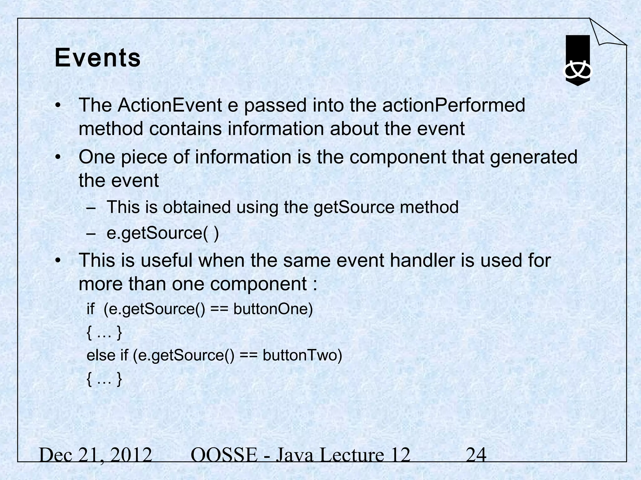 Events
 • The ActionEvent e passed into the actionPerformed
   method contains information about the event
 • One piece of information is the component that generated
   the event
     – This is obtained using the getSource method
     – e.getSource( )
 • This is useful when the same event handler is used for
   more than one component :
     if (e.getSource() == buttonOne)
     {…}
     else if (e.getSource() == buttonTwo)
     {…}



Dec 21, 2012       OOSSE - Java Lecture 12           24
 