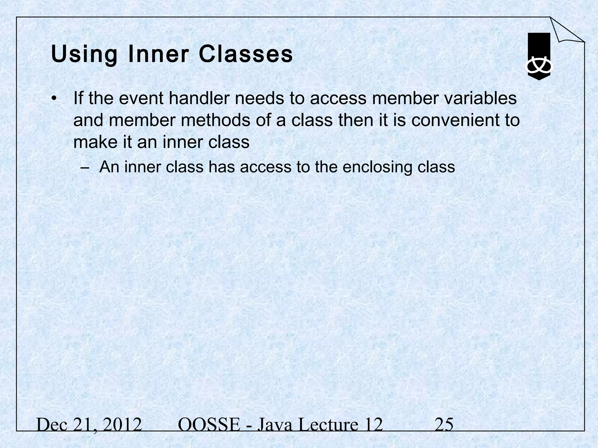 Using Inner Classes
 • If the event handler needs to access member variables
   and member methods of a class then it is convenient to
   make it an inner class
     – An inner class has access to the enclosing class




Dec 21, 2012     OOSSE - Java Lecture 12            25
 
