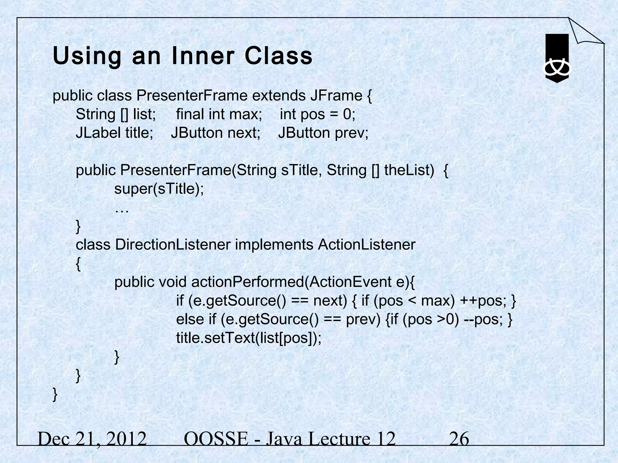 Using an Inner Class
 public class PresenterFrame extends JFrame {
    String [] list; final int max; int pos = 0;
    JLabel title; JButton next; JButton prev;

     public PresenterFrame(String sTitle, String [] theList) {
           super(sTitle);
           …
     }
     class DirectionListener implements ActionListener
     {
           public void actionPerformed(ActionEvent e){
                    if (e.getSource() == next) { if (pos < max) ++pos; }
                    else if (e.getSource() == prev) {if (pos >0) --pos; }
                    title.setText(list[pos]);
           }
     }
 }


Dec 21, 2012         OOSSE - Java Lecture 12                  26
 
