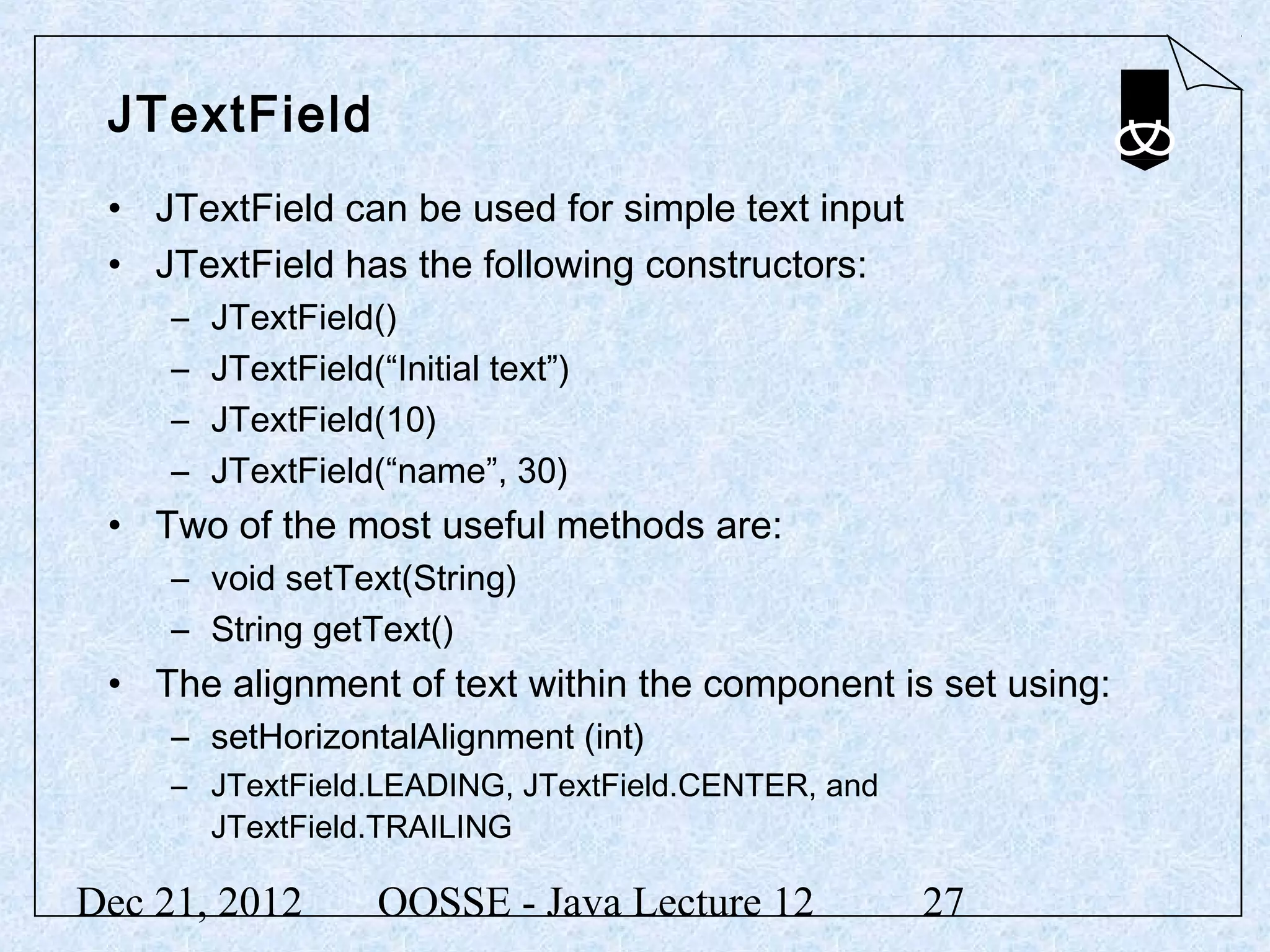 JTextField
 • JTextField can be used for simple text input
 • JTextField has the following constructors:
     –   JTextField()
     –   JTextField(“Initial text”)
     –   JTextField(10)
     –   JTextField(“name”, 30)
 • Two of the most useful methods are:
     – void setText(String)
     – String getText()
 • The alignment of text within the component is set using:
     – setHorizontalAlignment (int)
     – JTextField.LEADING, JTextField.CENTER, and
       JTextField.TRAILING

Dec 21, 2012         OOSSE - Java Lecture 12        27
 