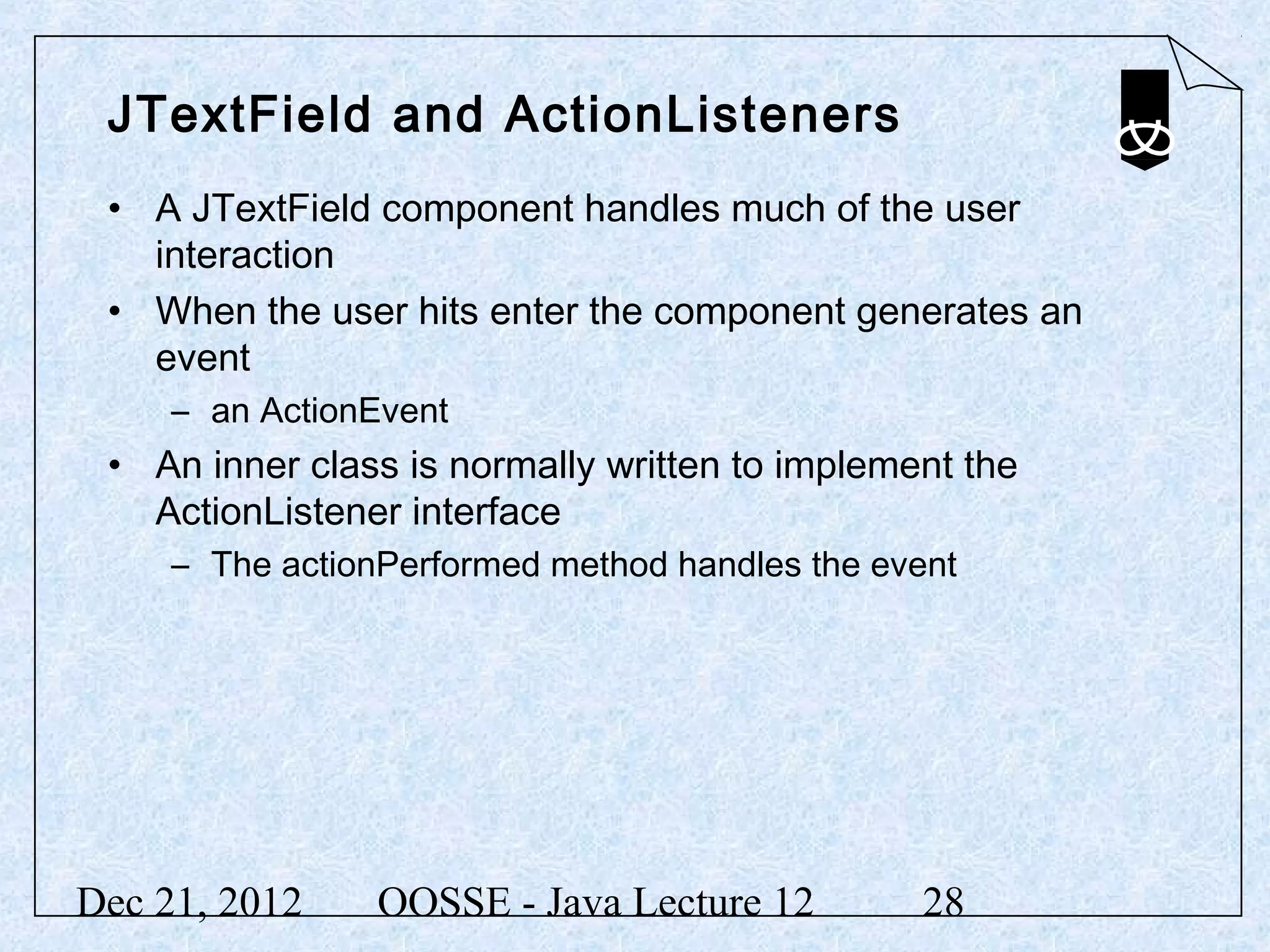 JTextField and ActionListeners
 • A JTextField component handles much of the user
   interaction
 • When the user hits enter the component generates an
   event
     – an ActionEvent
 • An inner class is normally written to implement the
   ActionListener interface
     – The actionPerformed method handles the event




Dec 21, 2012     OOSSE - Java Lecture 12        28
 