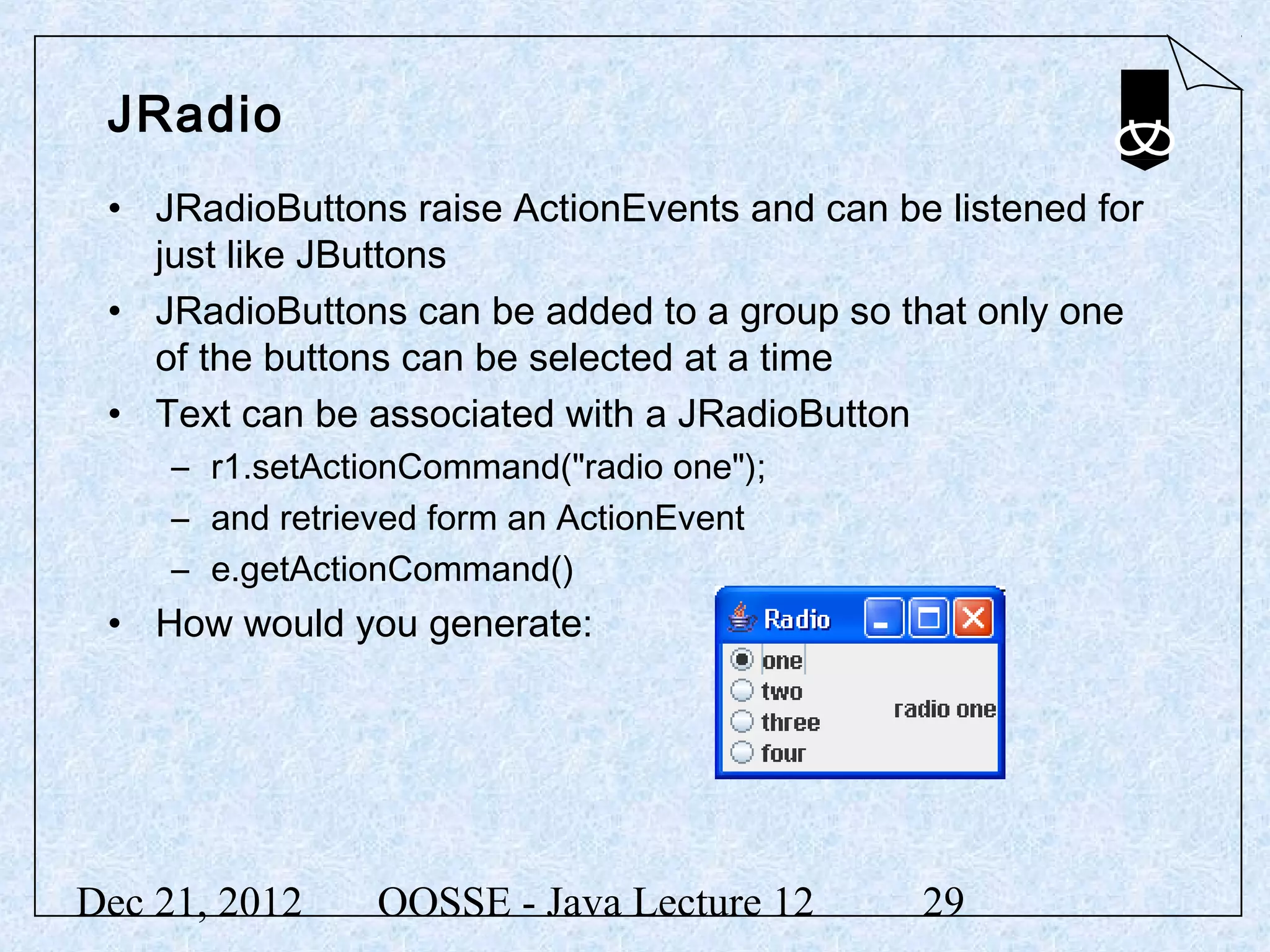 JRadio
 • JRadioButtons raise ActionEvents and can be listened for
   just like JButtons
 • JRadioButtons can be added to a group so that only one
   of the buttons can be selected at a time
 • Text can be associated with a JRadioButton
     – r1.setActionCommand("radio one");
     – and retrieved form an ActionEvent
     – e.getActionCommand()
 • How would you generate:




Dec 21, 2012     OOSSE - Java Lecture 12      29
 