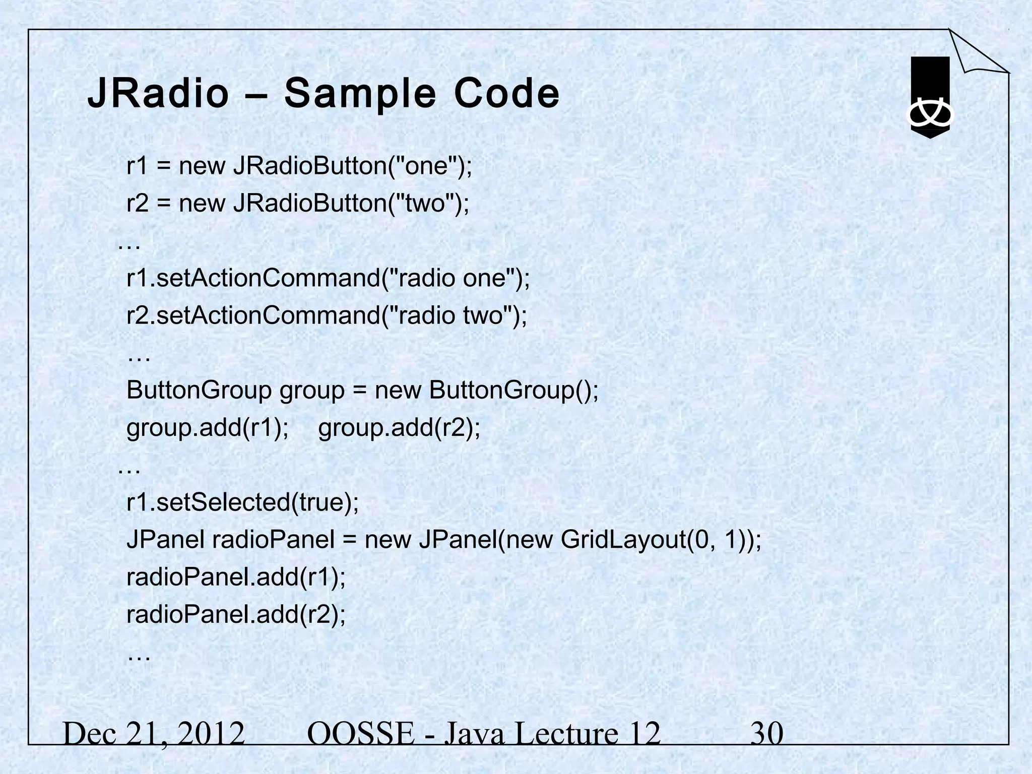 JRadio – Sample Code
   r1 = new JRadioButton("one");
   r2 = new JRadioButton("two");
   …
   r1.setActionCommand("radio one");
   r2.setActionCommand("radio two");
   …
   ButtonGroup group = new ButtonGroup();
   group.add(r1); group.add(r2);
   …
   r1.setSelected(true);
   JPanel radioPanel = new JPanel(new GridLayout(0, 1));
   radioPanel.add(r1);
   radioPanel.add(r2);
   …


Dec 21, 2012      OOSSE - Java Lecture 12             30
 