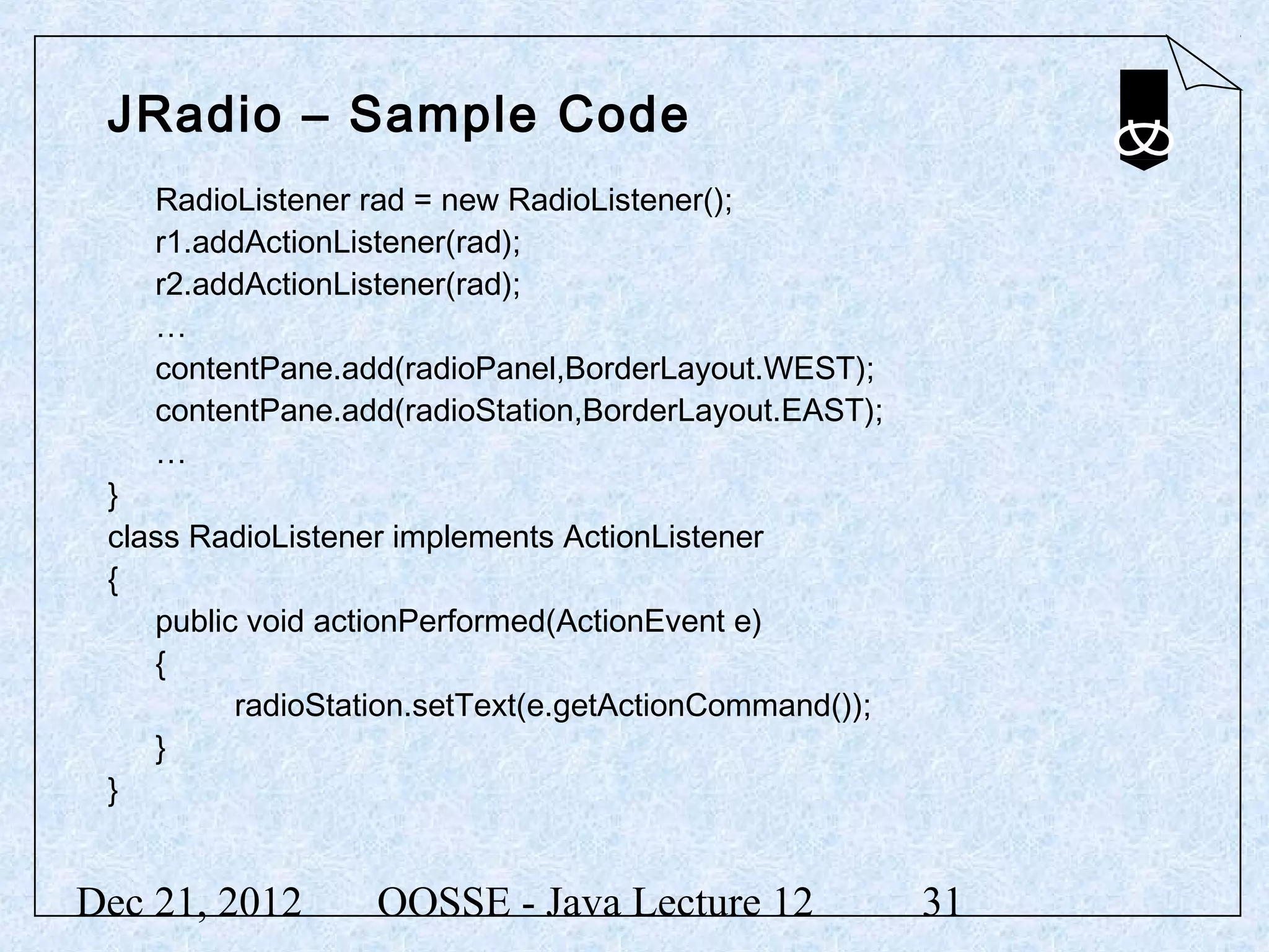 JRadio – Sample Code
    RadioListener rad = new RadioListener();
    r1.addActionListener(rad);
    r2.addActionListener(rad);
    …
    contentPane.add(radioPanel,BorderLayout.WEST);
    contentPane.add(radioStation,BorderLayout.EAST);
    …
 }
 class RadioListener implements ActionListener
 {
    public void actionPerformed(ActionEvent e)
    {
          radioStation.setText(e.getActionCommand());
    }
 }


Dec 21, 2012       OOSSE - Java Lecture 12              31
 