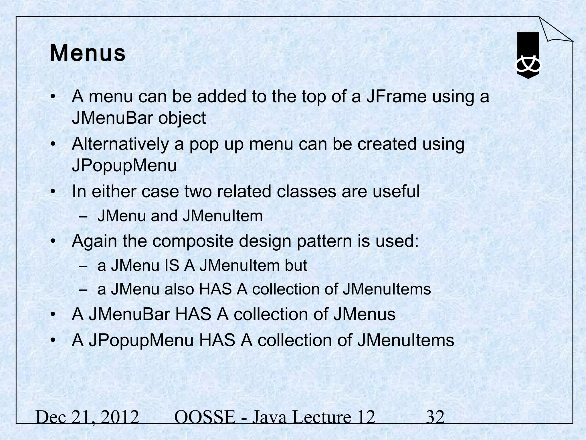 Menus
 • A menu can be added to the top of a JFrame using a
   JMenuBar object
 • Alternatively a pop up menu can be created using
   JPopupMenu
 • In either case two related classes are useful
     – JMenu and JMenuItem
 • Again the composite design pattern is used:
     – a JMenu IS A JMenuItem but
     – a JMenu also HAS A collection of JMenuItems
 • A JMenuBar HAS A collection of JMenus
 • A JPopupMenu HAS A collection of JMenuItems



Dec 21, 2012     OOSSE - Java Lecture 12         32
 