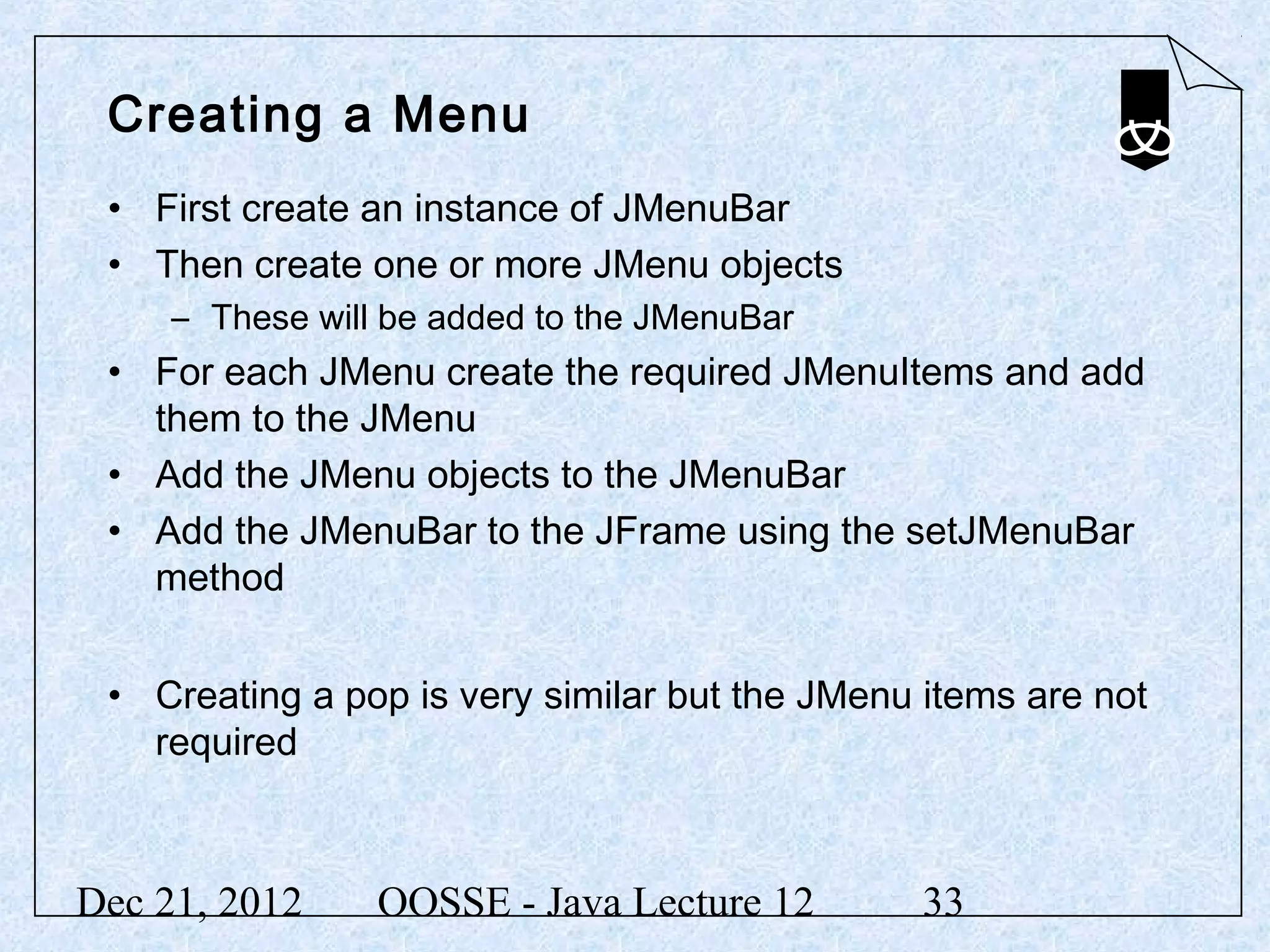 Creating a Menu
 • First create an instance of JMenuBar
 • Then create one or more JMenu objects
     – These will be added to the JMenuBar
 • For each JMenu create the required JMenuItems and add
   them to the JMenu
 • Add the JMenu objects to the JMenuBar
 • Add the JMenuBar to the JFrame using the setJMenuBar
   method


 • Creating a pop is very similar but the JMenu items are not
   required



Dec 21, 2012     OOSSE - Java Lecture 12        33
 