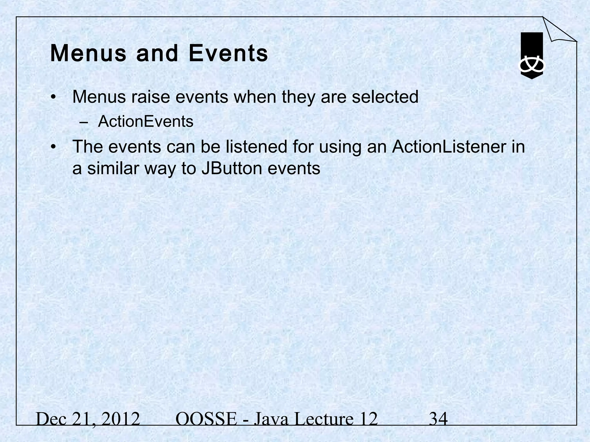 Menus and Events
 • Menus raise events when they are selected
     – ActionEvents
 • The events can be listened for using an ActionListener in
   a similar way to JButton events




Dec 21, 2012    OOSSE - Java Lecture 12        34
 