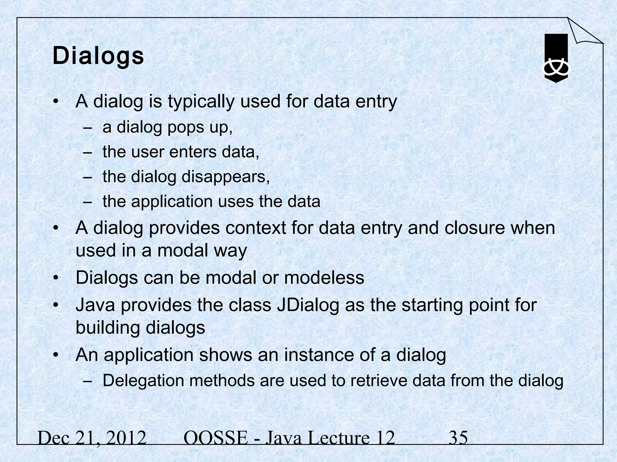 Dialogs
 • A dialog is typically used for data entry
     –   a dialog pops up,
     –   the user enters data,
     –   the dialog disappears,
     –   the application uses the data
 • A dialog provides context for data entry and closure when
   used in a modal way
 • Dialogs can be modal or modeless
 • Java provides the class JDialog as the starting point for
   building dialogs
 • An application shows an instance of a dialog
     – Delegation methods are used to retrieve data from the dialog


Dec 21, 2012       OOSSE - Java Lecture 12          35
 
