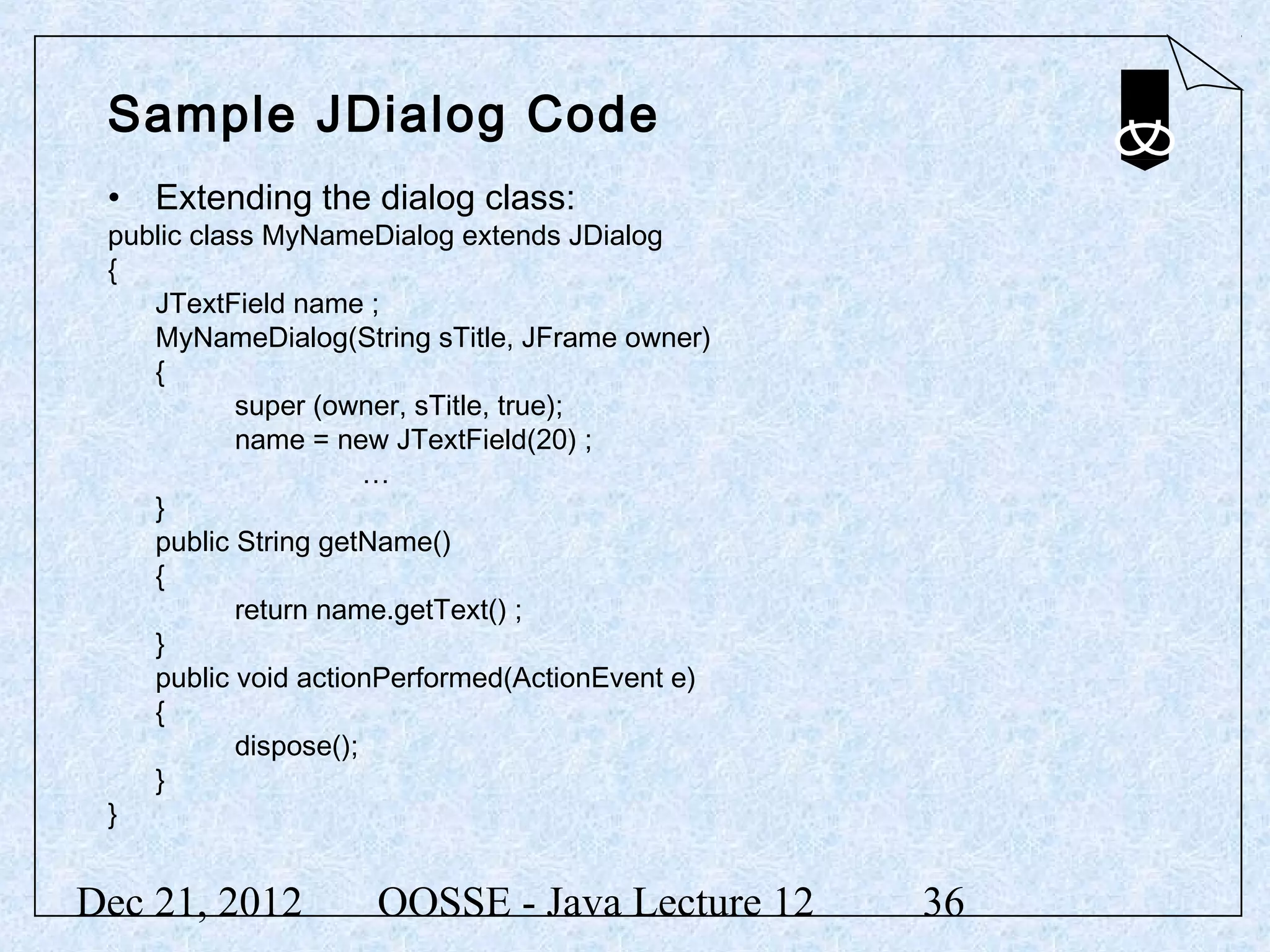 Sample JDialog Code
 • Extending the dialog class:
 public class MyNameDialog extends JDialog
 {
    JTextField name ;
    MyNameDialog(String sTitle, JFrame owner)
    {
            super (owner, sTitle, true);
            name = new JTextField(20) ;
                       …
    }
    public String getName()
    {
            return name.getText() ;
    }
    public void actionPerformed(ActionEvent e)
    {
            dispose();
    }
 }


Dec 21, 2012         OOSSE - Java Lecture 12     36
 