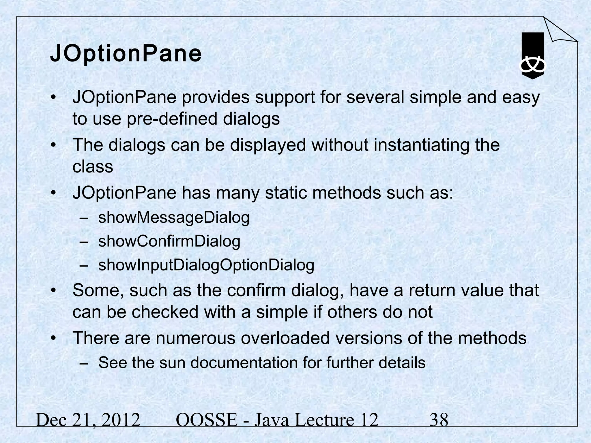 JOptionPane
 • JOptionPane provides support for several simple and easy
   to use pre-defined dialogs
 • The dialogs can be displayed without instantiating the
   class
 • JOptionPane has many static methods such as:
     – showMessageDialog
     – showConfirmDialog
     – showInputDialogOptionDialog
 • Some, such as the confirm dialog, have a return value that
   can be checked with a simple if others do not
 • There are numerous overloaded versions of the methods
     – See the sun documentation for further details


Dec 21, 2012      OOSSE - Java Lecture 12              38
 