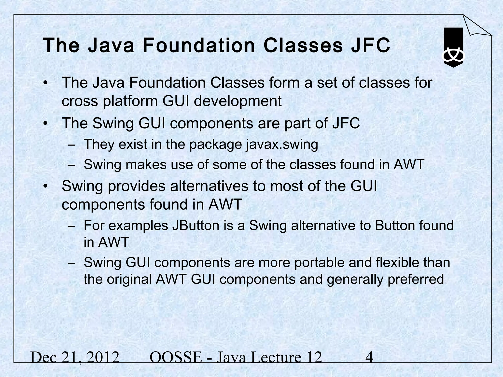 The Java Foundation Classes JFC
 • The Java Foundation Classes form a set of classes for
   cross platform GUI development
 • The Swing GUI components are part of JFC
     – They exist in the package javax.swing
     – Swing makes use of some of the classes found in AWT
 • Swing provides alternatives to most of the GUI
   components found in AWT
     – For examples JButton is a Swing alternative to Button found
       in AWT
     – Swing GUI components are more portable and flexible than
       the original AWT GUI components and generally preferred




Dec 21, 2012     OOSSE - Java Lecture 12           4
 