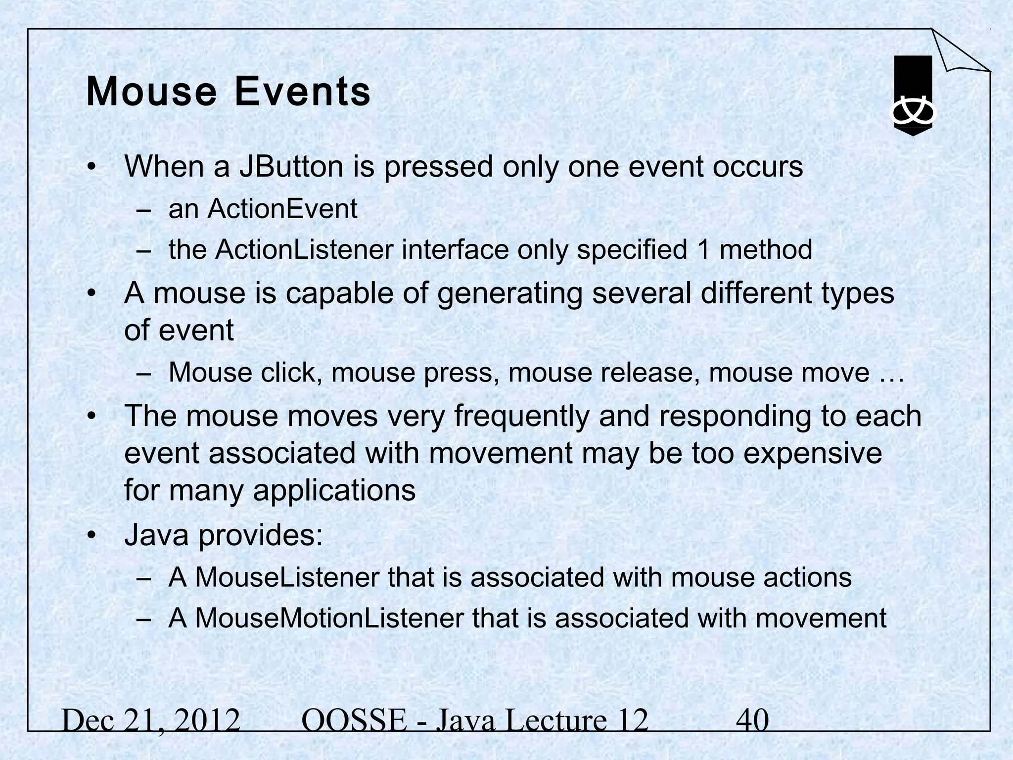 Mouse Events
 • When a JButton is pressed only one event occurs
     – an ActionEvent
     – the ActionListener interface only specified 1 method
 • A mouse is capable of generating several different types
   of event
     – Mouse click, mouse press, mouse release, mouse move …
 • The mouse moves very frequently and responding to each
   event associated with movement may be too expensive
   for many applications
 • Java provides:
     – A MouseListener that is associated with mouse actions
     – A MouseMotionListener that is associated with movement


Dec 21, 2012      OOSSE - Java Lecture 12           40
 