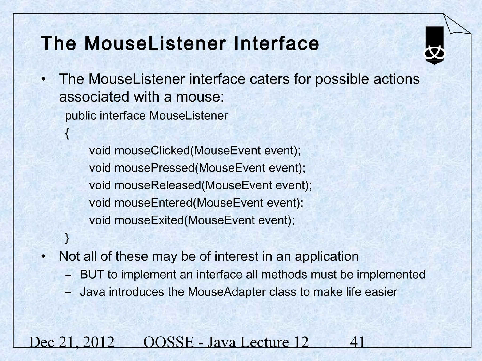 The MouseListener Interface
 • The MouseListener interface caters for possible actions
   associated with a mouse:
     public interface MouseListener
     {
          void mouseClicked(MouseEvent event);
          void mousePressed(MouseEvent event);
          void mouseReleased(MouseEvent event);
          void mouseEntered(MouseEvent event);
          void mouseExited(MouseEvent event);
     }
 • Not all of these may be of interest in an application
     – BUT to implement an interface all methods must be implemented
     – Java introduces the MouseAdapter class to make life easier



Dec 21, 2012      OOSSE - Java Lecture 12             41
 