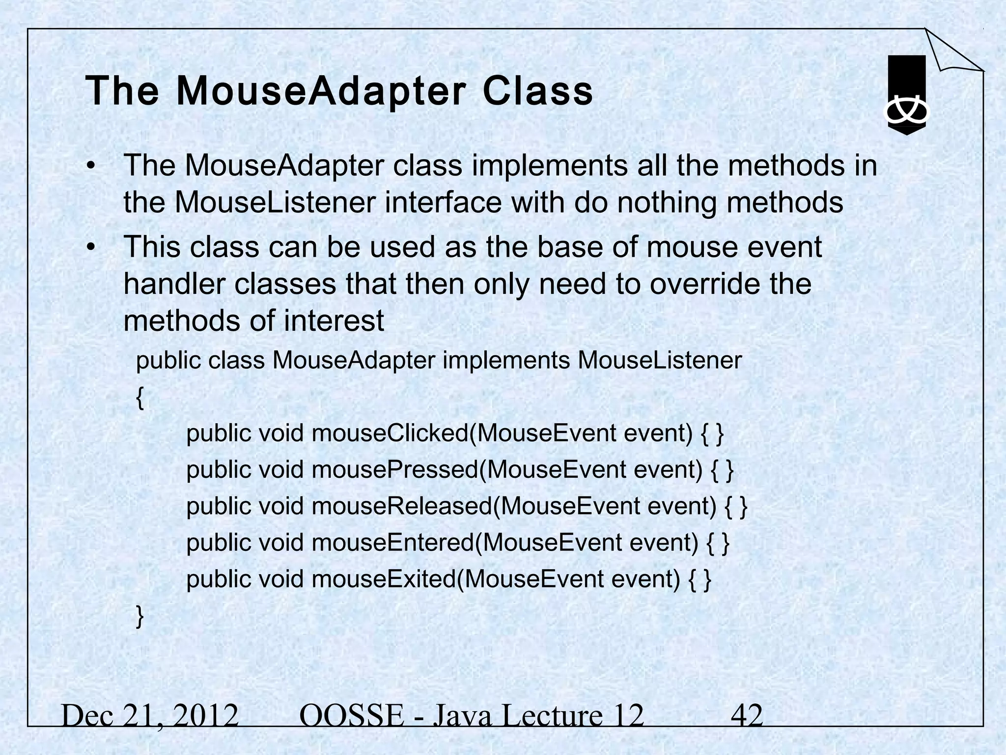 The MouseAdapter Class
 • The MouseAdapter class implements all the methods in
   the MouseListener interface with do nothing methods
 • This class can be used as the base of mouse event
   handler classes that then only need to override the
   methods of interest
     public class MouseAdapter implements MouseListener
     {
          public void mouseClicked(MouseEvent event) { }
          public void mousePressed(MouseEvent event) { }
          public void mouseReleased(MouseEvent event) { }
          public void mouseEntered(MouseEvent event) { }
          public void mouseExited(MouseEvent event) { }
     }



Dec 21, 2012      OOSSE - Java Lecture 12              42
 
