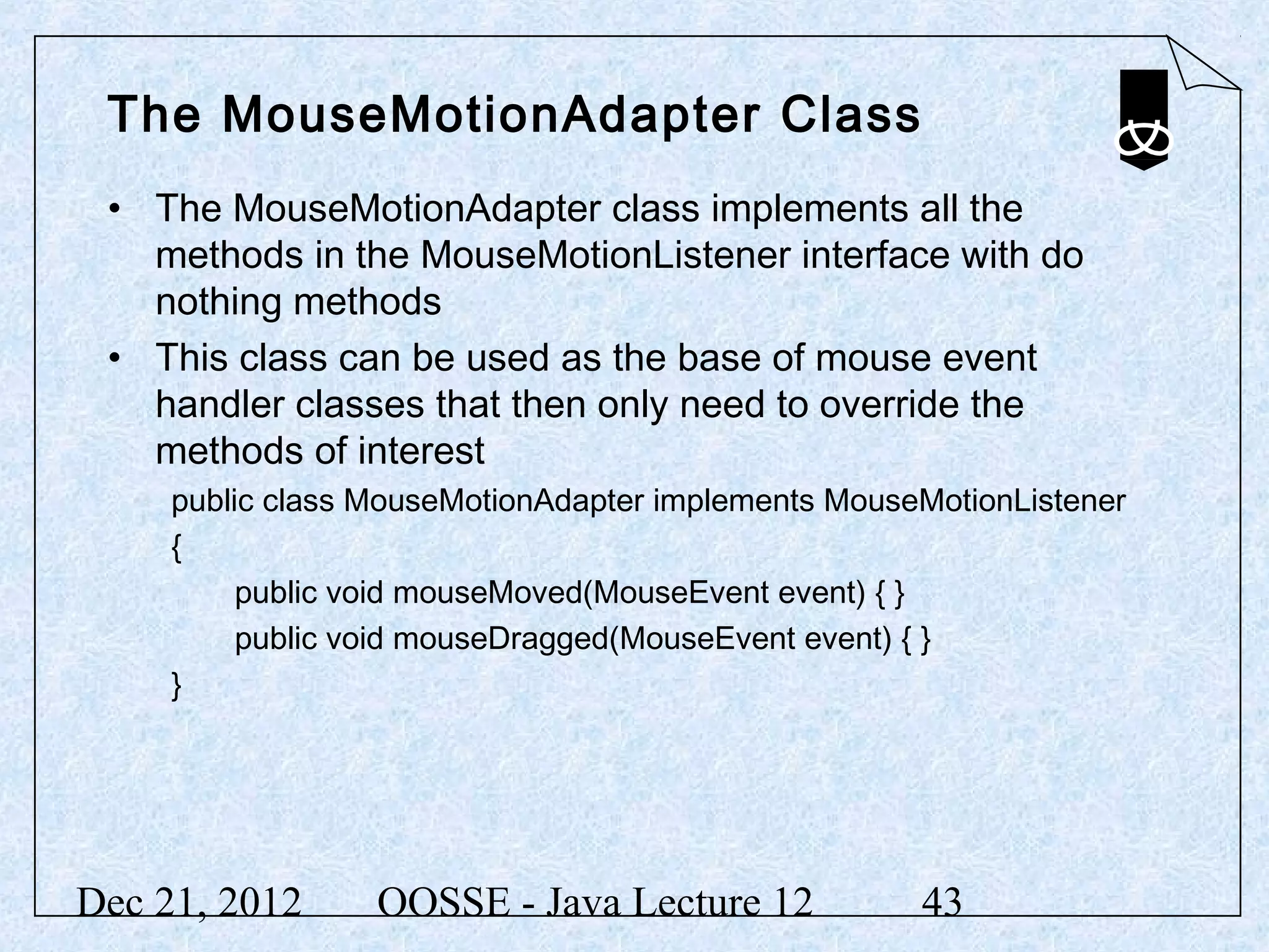 The MouseMotionAdapter Class
 • The MouseMotionAdapter class implements all the
   methods in the MouseMotionListener interface with do
   nothing methods
 • This class can be used as the base of mouse event
   handler classes that then only need to override the
   methods of interest
     public class MouseMotionAdapter implements MouseMotionListener
     {
          public void mouseMoved(MouseEvent event) { }
          public void mouseDragged(MouseEvent event) { }
     }




Dec 21, 2012      OOSSE - Java Lecture 12            43
 