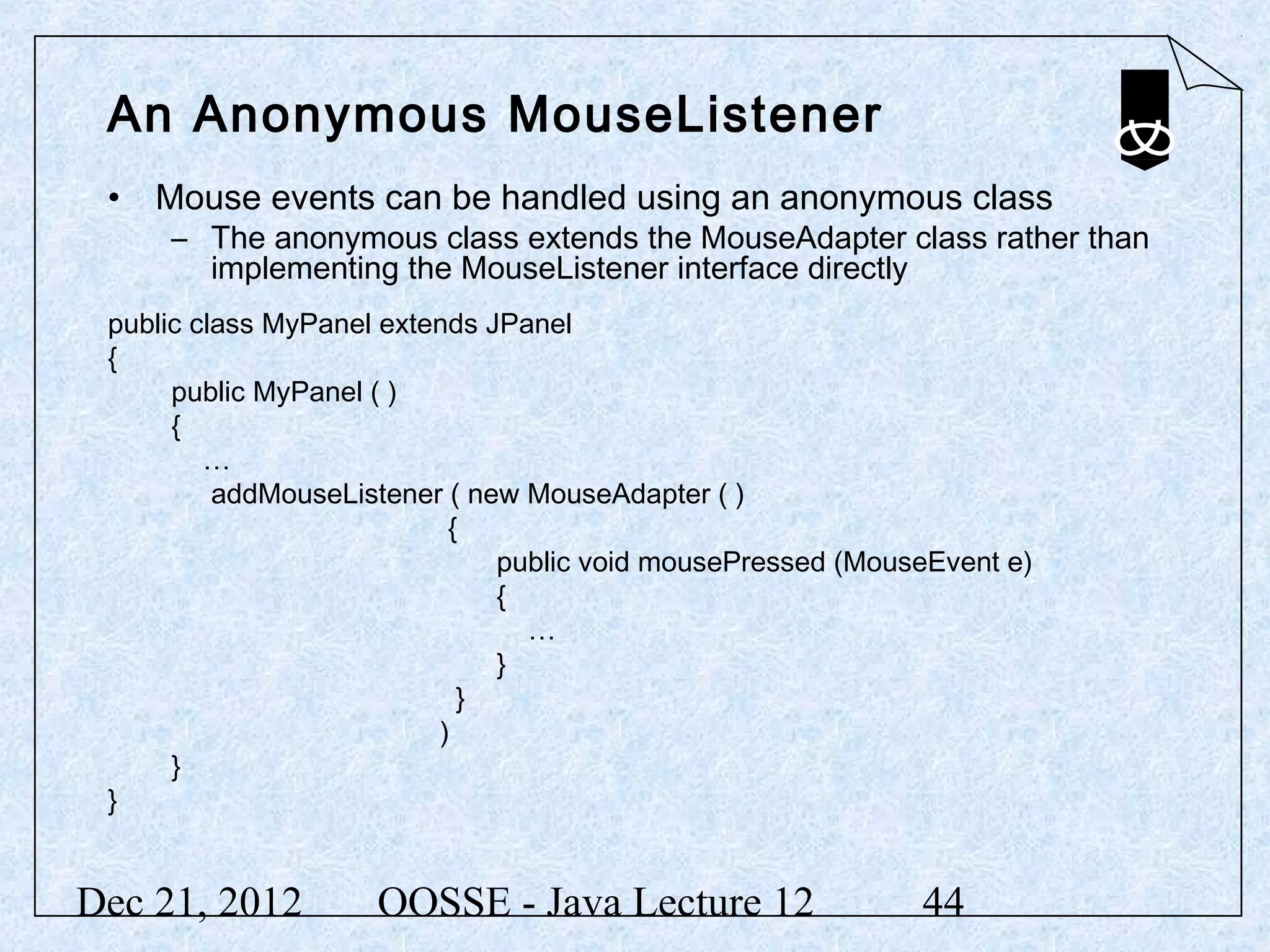 An Anonymous MouseListener
 • Mouse events can be handled using an anonymous class
     – The anonymous class extends the MouseAdapter class rather than
       implementing the MouseListener interface directly
 public class MyPanel extends JPanel
 {
      public MyPanel ( )
      {
         …
          addMouseListener ( new MouseAdapter ( )
                           {
                               public void mousePressed (MouseEvent e)
                               {
                                 …
                               }
                            }
                          )
      }
 }


Dec 21, 2012         OOSSE - Java Lecture 12                 44
 